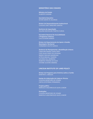 MINISTÉRIO DAS CIDADES
Ministro de Estado
GILBERTO KASSAB
Secretário-Executivo
ELTON SANTA FÉ ZACARIAS
Diretor de Desenvolvimento Institucional
CLÁUDIO JOSÉ TRINCHÃO SANTOS
Gerência de Capacitação
EGLAÍSA MICHELINE PONTES CUNHA
Secretário Nacional de Acessibilidade
e Programas Urbanos
LUIS OLIVEIRA RAMOS
Diretor do Departamento de Apoio à Gestão
Municipal e Territorial
FERNANDO COUTO GARCIA
Gerência de Planejamento e Reabilitação Urbana
CAROLINA BAIMA CAVALCANTI
CLÉO ALVES PINTO DE OLIVEIRA
INGRID ZWICKER MADRUGA
LETÍCIA MIGUEL TEIXEIRA
LUCIANA GILL BARBOSA
ROBERTA PEREIRA DA SILVA
VIVIANE SILVEIRA AMARAL
LINCOLN INSTITUTE OF LAND POLICY
Diretor do Programa para América Latina e Caribe
MARTIM O. SMOLKA
Equipe de elaboração do Caderno Técnico
CLAUDIA MONTEIRO DE CESARE
CINTIA ESTEFÂNIA FERNANDES
Projeto gráfico
MARCELO VASCONCELOS ALVES JUNIOR
Ilustrações
CLAUDIA MONTEIRO DE CESARE
MARCELO VASCONCELOS ALVES JUNIOR
 