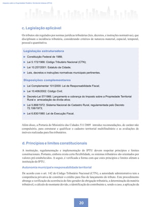 20
Imposto sobre a Propriedade Predial e Territorial Urbana (IPTU)
c. Legislação aplicável
Os tributos são regulados por normas jurídicas tributárias (leis, decretos, e instruções normativas), que
disciplinam a incidência tributária, considerando critérios de natureza material, espacial, temporal,
pessoalequantitativa.
Legislação estruturadora
Constituição Federal de 1988;
Lei 5.172/1966: Código Tributário Nacional (CTN);
Lei 10.257/2001: Estatuto da Cidade;
Leis, decretos e instruções normativas municipais pertinentes.
Disposições complementares
Lei Complementar 101/2000: Lei de Responsabilidade Fiscal;
Lei 10.406/2002: Código Civil;
Decreto-Lei 57/1966: Lançamento e cobrança do Imposto sobre a Propriedade Territorial
Rural e arrecadação da dívida ativa;
Lei 5.868/1972: Sistema Nacional de Cadastro Rural, regulamentada pelo Decreto
72.106/1973;
Lei 6.830/1980: Lei de Execução Fiscal.
Além disso, a Portaria do Ministério das Cidades 511/2009 introduz recomendações, de caráter não
compulsório, para estruturar e qualificar o cadastro territorial multifinalitário e as avaliações de
imóveisrealizadasparafinstributários.
d. Princípios e limites constitucionais
A instituição, regulamentação e implementação do IPTU devem respeitar princípios e limites
constitucionais. Portanto, embora exista certa flexibilidade, os sistemas tributários são orientados por
valores pré-estabelecidos. A seguir, é verificada a forma com que estes princípios e limites afetam a
instituiçãodoIPTU.
Autonomia municipal e responsabilidade territorial
De acordo com o art. 142 do Código Tributário Nacional (CTN), a autoridade administrativa tem a
competência privativa de constituir o crédito para fins de lançamento do tributo. Este procedimento
abrange a verificação da ocorrência do fato gerador da obrigação tributária, a determinação da matéria
tributável, o cálculo do montante devido, a identificação do contribuinte e, sendo o caso, a aplicação da
 