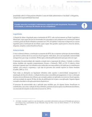 21
Caderno Técnico de Regulamentação e Implementação
O poder executivo municipal é inteiramente responsável pelo lançamento, fiscalização,
arrecadação, e cobrança de tributos de sua competência.
Legalidade
A função de editar a legislação para a instituição do IPTU cabe exclusivamente ao Poder Legislativo
Municipal, cujas regras devem ser formuladas em consonância com o disposto na Constituição Federal
e normas gerais de direito tributário constantes no CTN. O Capítulo 3 relaciona os dispositivos a serem
regulados para a instituição de um tributo, quais sejam: fato gerador, sujeito passivo, base de cálculo,
alíquotas,isençõeseoutrosbenefíciosfiscais.
Anterioridade
Como os demais tributos, a instituição ou aumento do IPTU deve respeitar o princípio da anterioridade,
que limita os efeitos da lei ao exercício fiscal seguinte.Além disto, deve ser respeitada a anterioridade
nonagesimal,queexige,nomínimo,90diasapósadatadapublicaçãodaleiparaqueentreemvigor.
O princípio da anterioridade não impede a criação nem a majoração de tributos. Contudo, os efeitos
destas medidas são regrados temporalmente (Gomes e Antonelli, 2005, p.132). O objetivo deste
princípio é garantir que a lei tributária seja conhecida com antecedência, de modo que os contribuintes
saibam, com certeza e segurança, a que tipo de gravame eles estarão sujeitos no futuro imediato
(Coelho,2005, p.213).
Nem todas as alterações na legislação tributária estão sujeitas à anterioridade nonagesimal. A
atualização da base de cálculo, a redução de descontos concedidos por pagamento à vista e a alteração
do prazo de recolhimento dos tributos, por exemplo, podem ser aplicados no exercício fiscal seguinte,
sem necessidade de esperar 90 dias da data da publicação da lei para a sua aplicação. Seguem alguns
exemploselucidativosdaaplicaçãodestesdispositivos.
O princípio da anterioridade não é aplicado para medidas que, de alguma forma, beneficiam os
contribuintes, tais como: redução do ônus tributário, aumento do prazo para o recolhimento de tributos,
ou concessãodeisençõesou descontos(Lurconvite,2015).
5 Atividade vinculada é aquela em cujo desempenho a autoridade administrativa não goza de liberdade para apreciar a
conveniência nem a oportunidade de agir (Machado, Hugo de Brito. Curso de direito tributário. 27. ed. São Paulo:
Saraiva,2006, p. 82).
penalidade cabível. O lançamento tributário é uma atividade administrativa vinculada e obrigatória,
sob penaderesponsabilidadefuncional.
5
 