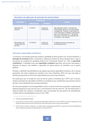 Imposto sobre a Propriedade Predial e Territorial Urbana (IPTU)
22
Majoração da
alíquota
1/12/2015 A partir de
01/03/2016
São aplicados ambos, o princípio da
anterioridade anual e o da anterioridade
nonagesimal. Portanto, a aprovação da
lei em dezembro inviabiliza o lançamento
pelo novo regramento em 1º de janeiro.
Para tanto, a lei deve ser publicada até,
no máximo, 2 de outubro.
Reavaliação dos
imóveis para fins
de IPTU
31/12/2015 A partir de
01/01/2016
É aplicado apenas o princípio da
anterioridade anual.
SITUAÇÃO
PUBLICAÇÃO VIGÊNCIA
REGRA
DATA DA LEI
Exemplos da aplicação do princípio da anterioridade
Isonomia e capacidade contributiva
A isonomia é um princípio geral que sustenta a igualdade de todos perante a lei. Na área tributária, o
princípio da isonomia proíbe a instituição e cobrança de tributos de forma desigual entre os que se
encontram em condições de igualdade jurídica (Ver Constituição Federal, art. 150). A capacidade
contributiva é entendida como uma capacidade econômica específica, que envolve não apenas a
detenção da riqueza, mas também a capacidade do sujeito passivo de contribuir com os gastos
públicos.
Portanto, é admitida a possibilidade de que alguém que possua capacidade econômica, isto é, possua
patrimônio, não tenha condições de contribuir com o fisco (Paoliello, 2003). Ou seja, nem todas as
famíliasquepossuemumimóveltemcapacidadedearcarcomo ônus tributário.
De modo geral, por ser função do valor do imóvel, pode-se considerar que o IPTU, por si mesmo,
atende ao princípio da capacidade contributiva na medida em que contribuintes que possuem imóveis
demaiorvalorcontribuemmaisemtermosabsolutos.
Devido a preocupações com as desigualdades sociais, é comum em diversos municípios a aplicação de
alíquotas progressivas que crescem com o crescimento do valor dos imóveis. De uma forma geral, a
progressividade dos impostos é justificada como concretização de uma política de redistribuição,
visandoreduzirasdesigualdadessociais(Costa,1990).
6 Princípiodaigualdadetributária.
7 Como observa Carrazza (1992), o princípio da capacidade contributiva no caso do IPTU não pode ser aplicado nem em
funçãodarendanemdasomado valordos imóveisdosujeitopassivo paraevitarsua desnaturação.
8 O Item ‘Base de cálculo e alíquotas’, no capítulo sobre regulamentação do IPTU, examina com maior profundidade os
tiposdealíquotasquepodemser aplicadasparaacobrançado IPTU.
6
7
8
 