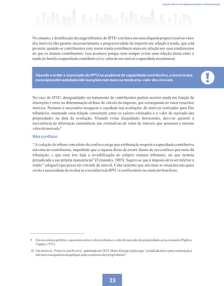 23
Caderno Técnico de Regulamentação e Implementação
No entanto, a distribuição da carga tributária do IPTU com base em uma alíquota proporcional ao valor
dos imóveis não garante necessariamente a progressividade do imposto em relação à renda, que está
presente quando os contribuintes com maior renda contribuem mais em relação aos seus rendimentos
do que os demais contribuintes. Isso acontece porque nem sempre existe uma relação direta entre a
rendadafamília(capacidadecontributiva)eo valordeseuimóvel(capacidadeeconômica).
No caso do IPTU, desigualdades no tratamento de contribuintes podem ocorrer ainda em função de
distorções e erros na determinação da base de cálculo do imposto, que corresponde ao valor venal dos
imóveis. Portanto é necessário assegurar a equidade nas avaliações de imóveis realizadas para fins
tributários, mantendo uma relação consistente entre os valores estimados e o valor de mercado das
propriedades na data da avaliação. Visando evitar iniquidades horizontais, deve-se garantir a
inexistência de diferenças sistemáticas nas estimativas de valor de imóveis que possuam o mesmo
valordemercado.
Não confisco
‘‘Avedação de tributo com efeito de confisco exige que a tributação respeite a capacidade contributiva
máxima do contribuinte, impedindo que a riqueza deixe de existir diante de seu confisco por meio da
tributação, e que com isto haja a inviabilização do próprio sistema tributário, eis que restaria
prejudicada a sua própria manutenção (Fernandes, 2005). Sugere-se que o imposto deva ser inferior a
renda (aluguel) que possa ser extraída do imóvel. Cabe salientar que são raras as situações nas quais
existeanecessidadedeavaliarseaincidênciadoIPTU éconfiscatórianocontextobrasileiro.
9 Em um sistema perfeito, o quociente entre o valor avaliado e o valor de mercado das propriedades seria constante (Paglin e
Fogarty, 1973).
10 Em seu livro, 'Progress and Poverty', publicado em 1879, Henry George explica que “a renda da terra é pura valorização e
nãoumaconsequênciadequalqueraçãoeconômicados proprietários”.
Visando a evitar a imposição do IPTU na ausência de capacidade contributiva, a maioria dos
municípios têm estabelecido isenções com base na renda e/ou valor dos imóveis.
9
10
 