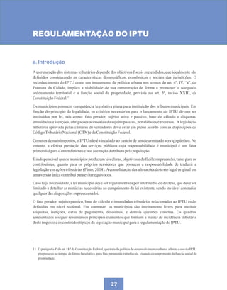 27
REGULAMENTAÇÃO DO IPTU
a. Introdução
A estruturação dos sistemas tributários depende dos objetivos fiscais pretendidos, que idealmente são
definidos considerando as características demográficas, econômicas e sociais das jurisdições. O
reconhecimento do IPTU como um instrumento de política urbana nos termos do art. 4º, IV, “a”, do
Estatuto da Cidade, implica a viabilidade de sua estruturação de forma a promover o adequado
ordenamento territorial e a função social da propriedade, prevista no art. 5º, inciso XXIII, da
ConstituiçãoFederal.
Os municípios possuem competência legislativa plena para instituição dos tributos municipais. Em
função do princípio da legalidade, os critérios necessários para o lançamento do IPTU devem ser
instituídos por lei, tais como: fato gerador, sujeito ativo e passivo, base de cálculo e alíquotas,
imunidades e isenções, obrigações acessórias do sujeito passivo, penalidades e recursos. Alegislação
tributária aprovada pelas câmaras de vereadores deve estar em pleno acordo com as disposições do
CódigoTributárioNacional(CTN)edaConstituiçãoFederal.
Como os demais impostos, o IPTU não é vinculado ao custeio de um determinado serviço público. No
entanto, a efetiva prestação dos serviços públicos cuja responsabilidade é municipal é um fator
primordialparao entendimentoeboaaceitaçãodotributopelapopulação.
É indispensávelque os municípiosproduzam leis claras, objetivase de fácilcompreensão,tanto para os
contribuintes, quanto para os próprios servidores que possuem a responsabilidade de traduzir a
legislação em ações tributárias (Pinto, 2014).Aconsolidação das alterações do texto legal original em
umaversãoúnicacontribuiparaevitarequívocos.
Caso haja necessidade, a lei municipal deve ser regulamentada por intermédio de decreto, que deve ser
limitado a detalhar as minúcias necessárias ao cumprimento da lei existente, sendo inviável contrariar
qualquerdas disposiçõesexpressasnalei.
O fato gerador, sujeito passivo, base de cálculo e imunidades tributárias relacionadas ao IPTU estão
definidas em nível nacional. Em contraste, os municípios são inteiramente livres para instituir
alíquotas, isenções, datas de pagamento, descontos, e demais questões conexas. Os quadros
apresentados a seguir resumem os principais elementos que formam a matriz de incidência tributária
desteimpostoeos conteúdostípicosdalegislaçãomunicipalparaaregulamentaçãodo IPTU.
11 O parágrafo 4º do art.182 da Constituição Federal, que trata da política de desenvolvimento urbano, admite o uso do IPTU
progressivo no tempo, de forma facultativa, para fins puramente extrafiscais, visando o cumprimento da função social da
propriedade.
11
 