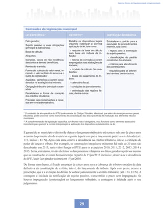 29
Caderno Técnico de Regulamentação e Implementação
LEI ESPECÍFICA*
Conteúdos da legislação municipal
DECRETO** INSTRUÇÃO NORMATIVA
Fato gerador;
Sujeito passivo e suas obrigações
(principal e acessórias);
Base de cálculo;
Alíquotas;
Isenções, casos de não incidência,
descontos e demais benefícios;
Remissão e anistia;
Forma de cálculo do valor venal, in-
cluindo o valor unitário do terreno e o
custo da construção;
Aspectos genéricos a serem consi-
derados na avaliação dos imóveis;
Obrigação tributária principal e aces-
sória
Penalidades e forma de correção
dos créditos tributários;
Previsão para reclamações e recur-
sos em nível administrativo.
Detalha os dispositivos legais
visando viabilizar a correta
aplicação da lei, tais como:
- reajuste da base de cálculo
com base em índices de in-
flação;
- fatores de correção a serem
empregados nas avaliações de
imóveis;
- modelo de cálculo das ava-
liações;
- locais de pagamento do tri-
buto;
- calendário fiscal;
- condições de parcelamento;
- delimitação das regiões fis-
cais, dentre outros.
Estabelece o padrão para a
execução de procedimentos
internos, tais como:
- regras para a averbação
do sujeito passivo;
- classificação do padrão
construtivo dos imóveis;
- critérios para atendimento
dos contribuintes;
- requisitos para os diferen-
tes tramites, dentre outros.
* O conteúdo da lei especifica do IPTU pode constar do Código Tributário Municipal, que além de abranger normas gerais
tributárias, pode funcionar como instrumento de consolidação das leis especificas de instituição dos diferentes tributos
municipais.
** A complementação da legislação especifica por decreto não é obrigatória, mas funciona como elemento assessório
importante para garantir a correta interpretação e aplicação dos dispositivos estabelecidos na lei.
É garantido ao município o direito de efetuar o lançamento tributário até o prazo máximo de cinco anos
a contar do primeiro dia do exercício seguinte àquele em que o lançamento poderia ser efetuado (art.
173, inciso I, CTN). Após esta data, ocorre a decadência do crédito tributário, isto é, a extinção do
poder de lançar o tributo. Por exemplo, se construções irregulares existentes há mais de 20 anos são
descobertas em 2015, seria viável lançar o IPTU para os exercícios 2010, 2011, 2012, 2013, 2014 e
2015. Seria, entretanto, inviável efetuar os lançamentos referentes aos fatos geradores prévios mesmo
que as construções existam há mais tempo. A partir de 1º/jan/2016 inclusive, observa-se a decadência
doIPTU cujofatogeradorocorreuem1º/jan/2010.
De forma semelhante, é fixado um prazo de cinco anos para a cobrança do tributo contados da data
definitiva da constituição do crédito, isto é, do lançamento do tributo. Após este prazo, ocorre a
prescrição, que é a extinção do direito de cobrar judicialmente o crédito tributário (art. 174, CTN). A
contagem é iniciada da notificação do sujeito passivo, transcorrido o prazo sem impugnação. Se
houver impugnação (contestação) ao lançamento tributário, a contagem é iniciada após o seu
julgamento.
 