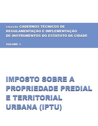COLEÇÃO CADERNOS TÉCNICOS DE
REGULAMENTAÇÃO E IMPLEMENTAÇÃO
DE INSTRUMENTOS DO ESTATUTO DA CIDADE
VOLUME 3
COLEÇÃO CADERNOS TÉCNICOS DE
REGULAMENTAÇÃO E IMPLEMENTAÇÃO
DE INSTRUMENTOS DO ESTATUTO DA CIDADE
VOLUME 3
IMPOSTO SOBRE A
PROPRIEDADE PREDIAL
E TERRITORIAL
URBANA (IPTU)
IMPOSTO SOBRE A
PROPRIEDADE PREDIAL
E TERRITORIAL
URBANA (IPTU)
 