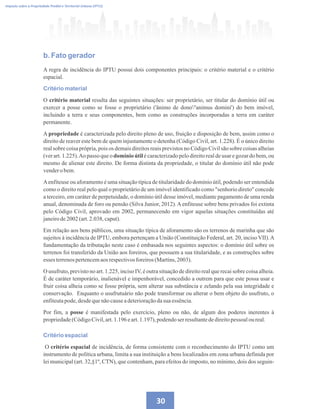 30
Imposto sobre a Propriedade Predial e Territorial Urbana (IPTU)
b. Fato gerador
A regra de incidência do IPTU possui dois componentes principais: o critério material e o critério
espacial.
Critério material
O critério material resulta das seguintes situações: ser proprietário, ser titular do domínio útil ou
exercer a posse como se fosse o proprietário ('ânimo de dono'/'animus domini') do bem imóvel,
incluindo a terra e seus componentes, bem como as construções incorporadas a terra em caráter
permanente.
A propriedade é caracterizada pelo direito pleno de uso, fruição e disposição de bem, assim como o
direito de reaver este bem de quem injustamente o detenha (Código Civil, art. 1.228). É o único direito
real sobre coisa própria, pois os demais direitos reais previstos no Código Civil são sobre coisas alheias
(ver art. 1.225).Ao passo que o domínio útil é caracterizado pelo direito real de usar e gozar do bem, ou
mesmo de alienar este direito. De forma distinta da propriedade, o titular do domínio útil não pode
vendero bem.
Aenfiteuse ou aforamento é uma situação típica de titularidade do domínio útil, podendo ser entendida
como o direito real pelo qual o proprietário de um imóvel identificado como senhorio direto concede
a terceiro, em caráter de perpetuidade, o domínio útil desse imóvel, mediante pagamento de uma renda
anual, denominada de foro ou pensão (Silva Junior, 2012). A enfiteuse sobre bens privados foi extinta
pelo Código Civil, aprovado em 2002, permanecendo em vigor aquelas situações constituídas até
janeirode2002 (art.2.038,caput).
Em relação aos bens públicos, uma situação típica de aforamento são os terrenos de marinha que são
sujeitos à incidência de IPTU, embora pertençam a União (Constituição Federal, art. 20, inciso VII).A
fundamentação da tributação neste caso é embasada nos seguintes aspectos: o domínio útil sobre os
terrenos foi transferido da União aos foreiros, que possuem a sua titularidade, e as construções sobre
esses terrenospertencemaosrespectivosforeiros(Martins,2003).
O usufruto, previsto no art. 1.225, inciso IV, é outra situação de direito real que recai sobre coisa alheia.
É de caráter temporário, inalienável e impenhorável, concedido a outrem para que este possa usar e
fruir coisa alheia como se fosse própria, sem alterar sua substância e zelando pela sua integridade e
conservação. Enquanto o usufrutuário não pode transformar ou alterar o bem objeto do usufruto, o
enfiteutapode,desdequenãocauseadeterioraçãodasua essência.
Por fim, a posse é manifestada pelo exercício, pleno ou não, de algum dos poderes inerentes à
propriedade(CódigoCivil,art.1.196 eart.1.197),podendoserresultantededireitopessoaloureal.
Critério espacial
O critério espacial de incidência, de forma consistente com o reconhecimento do IPTU como um
instrumento de política urbana, limita a sua instituição a bens localizados em zona urbana definida por
lei municipal (art. 32,§1º, CTN), que contenham, para efeitos do imposto, no mínimo, dois dos seguin-
 