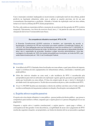 32
Imposto sobre a Propriedade Predial e Territorial Urbana (IPTU)
Regulamentando a OODC
Da competência tributária municipal: IPTU X ITR
Caso o município considere inadequada ou inconveniente a exploração rural em área urbana, poderá
proibi-la na legislação urbanística sobre usos e aplicar as sanções previstas em lei aos que
eventualmente descumprirem a proibição. Afastada a licitude da exploração rural em área urbana,
tornar-se-áviávelacobrançadoIPTU destesproprietários.
Por fim, cabe ainda aos municípios definir o momento de ocorrência do fato gerador do IPTU (critério
temporal). Tipicamente, é no início do exercício fiscal, isto é, 1.º de janeiro de cada ano, com base na
situaçãodo imóvelem31 dedezembro(ano-base).
A Emenda Constitucional 42/2003 autorizou a transferir, por intermédio de acordo, a
fiscalização e cobrança do ITR aos municípios que assim optarem (Constituição Federal, art.
153, § 4º, III). Esta delegação deve ser formalizada por meio de convênios (Lei 11.250/2005). A
competência tributária permanece da União.Ao Município, cabe apenas a capacidade tributária
ativa, isto é, capacidade de arrecadar, fiscalizar e julgar recursos administrativos. Uma das
vantagens é a alocação de 100% da receita arrecadada aos municípios, ao invés de 50%, que
estão determinados pelo art. 158, II, da Constituição Federal.
Resumindo
Aincidência do IPTU é limitada a bens localizados em zona urbana, a qual, para efeitos do imposto,
requer a existência de dois equipamentos de infraestrutura urbana, construídos e mantidos pelo
poderpúblico.
Além dos imóveis situados na zona rural, a não incidência do IPTU é reconhecida pela
jurisprudência para imóveis utilizados em exploração vegetal, agrícola, pecuária ou agroindustrial,
ainda que localizados na zona urbana. O ônus da comprovação de que o imóvel é destinado à
atividaderuralédo sujeitopassivo.Nadúvidaounaausênciadeprova,cabeaincidênciadoIPTU.
A Lei 11.250/2005 facultou aos municípios o direito de celebrar convênio com a União visando a
receberasatribuiçõesdelançamento(cadastro/avaliação),fiscalizaçãoearrecadaçãodoITR.
c. Sujeito ativo e sujeito passivo
O sujeito ativo da relação tributária é o ente público - pessoa jurídica de direito público - que possui a
competência para instituir o tributo, enquanto que o sujeito passivo é a pessoa obrigada por lei ao seu
pagamento.
Enquanto o sujeito ativo é matéria constitucional, o sujeito passivo - quem paga o tributo - é
consequência do fato gerador. Como decorrência, a exigibilidade de arcar com o pagamento do IPTU
resulta das seguintes situações: ser proprietário, ser titular do domínio útil ou ser possuidor a qualquer
 