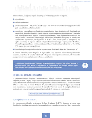 33
Caderno Técnico de Regulamentação e Implementação
título.Portanto,asseguintesfigurassãoobrigadaspor leiaopagamentodo imposto:
proprietários;
enfiteutaseforeiros;
usufrutuários: o art. 1.403, inciso II, do Código Civil, transfere aos usufrutuários responsabilidade
peloônus tributáriodobemusufruído;
promitentes compradores: em função do seu papel como titular de direito real, classificado na
categoria de possuidor que exerce a posse como se fosse o proprietário (ânimo de dono). De acordo
com a jurisprudência do Superior Tribunal de Justiça (STJ), tanto o promitente comprador do
imóvel quanto o promitente vendedor (que consta como proprietário no registro do imóvel) são
contribuintes responsáveis pelo pagamento do IPTU. Ambos podem figurar no polo passivo em
ações de cobrança do imposto, cabendo ao legislador municipal eleger o sujeito passivo do tributo.
Caso a lei aponte ambos, a escolha será da autoridade tributária (Recurso Especial 1.110.551/SP,
STJ,regimedos recursosrepetitivos);
demaiscategoriasdepossuidores queseenquadremnas situaçõesdeposse descritasno item‘‘b’’.
É comum, entretanto, que a obrigação de pagar o IPTU seja repassada aos locatários por meio de
contratos particulares de locação. Tal cláusula vale apenas entre as partes contratantes, não possuindo
qualquerrepercussãonarelaçãoentreo fiscoeocontribuinte.
O aluguel ou qualquer outra categoria de arrendamento configura um direito pessoal e
não um direito real. Assim, o locatário e o comodatário não podem figurar como
contribuintes, pois detêm o imóvel de maneira precária (contratual).
d. Base de cálculo e alíquotas
A combinação de dois elementos - base de cálculo e alíquota - estabelece o montante a ser pago de
imposto (quantum a pagar).Aespécie de um tributo é diretamente vinculada a sua base de cálculo, que
é fator determinante para a distribuição da carga tributária entre os contribuintes.Abase de cálculo do
IPTU é o valor venal do imóvel (CTN, art. 33), entendido como o valor provável pelo qual o imóvel
seria transacionado em condições normais de mercado. O imposto resulta da multiplicação do valor
estimadoparao imóvelmultiplicadopelaalíquotaaplicável,expressaemporcentagem.
IPTU (R$) = valor venal (R$) * alíquota (%)
Apuração da base da cálculo
Os elementos considerados na apuração da base de cálculo do IPTU abrangem a terra e suas
benfeitorias, incluindo as construções incorporadas à terra em caráter permanente. Não é considerado
 