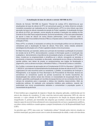 Regulamentando a OODC
Caderno Técnico de Regulamentação e Implementação
35
Através da Súmula 160/1996 do Superior Tribunal de Justiça (STJ) determinou-se que
atualizações da base de cálculo do IPTU em percentual superior ao índice oficial de correção
monetária necessitam ser realizadas por lei, transformando o IPTU no único tributo cuja mera
apuração da base de cálculo necessita de sanção do Poder Legislativo. A atualização da base
de cálculo do IPVA, por exemplo, ocorre através de portaria e resolução nos estados do Rio
Grande do Sul e São Paulo respectivamente. De forma semelhante, o Fisco tem plena liberdade
de apurar a base de cálculo de outros tributos patrimoniais, como o Imposto sobre a
Transmissão Inter Vivos de Bens Imóveis (ITBI) ou o Imposto sobre a Transmissão Causa Mortis
e Doação (ITCD).
Para o IPTU, no entanto, é necessário um esforço de concertação política com as câmaras de
vereadores para a atualização da base de cálculo. Para tanto, várias cidades adotaram
estratégias de articulação com o Poder Legislativo desde o início do processo.
Em Belo Horizonte, por exemplo, adotou-se o princípio de neutralizar a politização do processo
de revisão da lei do IPTU, democratizando o acesso à informação quanto à construção das
avaliações e demonstrando a importância da arrecadação própria, em especial do IPTU. Além
disso, investiu-se na progressividade e simplificou-se o cálculo, enxugando as isenções e
envolvendo a imprensa e sociedade na discussão, antecipando-se às críticas e informando a
opinião pública, sem deixar de prestar os esclarecimentos aos órgãos de fiscalização e
julgamento, como a câmara municipal, o Ministério Público, oTribunal de Contas e o Judiciário.
Em Curitiba, o processo de aprovação da Lei Complementar 91/2014 e Decretos 1.392/2014 e
1.393/2014, que tratavam fundamentalmente da atualização da base de cálculo do IPTU, foram
organizados em seis encontros entre os vereadores, o prefeito, os secretários de Finanças e
Planejamento, e as equipes do Fisco Municipal e da Procuradoria do Município. Buscou-se
sensibilizar os vereadores quanto às perdas sucessivas de receita resultantes da
desatualização dos valores venais dos imóveis e à necessidade de recuperação fiscal. Foi,
também, garantida a participação em reuniões da equipe técnica com as comissões internas da
câmara de vereadores para a exposição e defesa dos trabalhos desenvolvidos. Além de
audiências públicas, foi realizada uma campanha midiática pela prefeitura, visando dar
publicidade aos novos procedimentos adotados e conscientizar a população quanto à
necessidade de ajuste fiscal.
A atualização da base de cálculo e súmula 160/1996 do STJ
É bom lembrar que a magnitude do imposto é função das alíquotas aplicadas, estabelecidas por lei
através das câmaras de vereadores. O valor venal dos imóveis pode representar 100% do valor de
mercado e o valor cobrado do IPTU pode ser inexpressivo em função da alíquota aplicada ser
insignificante. É, portanto, por intermédio das alíquotas que resultará a decisão política de ter um
imposto capaz de arcar de forma substancial com a manutenção dos serviços e equipamentos públicos,
ou cobrar valores simbólicos visando apenas a cumprir formalmente a Lei de Responsabilidade Fiscal
(LRF).
Ao perceber que o IPTU atua como um “condomínio urbano” formado pelos imóveis situados no
território municipal, que juntos arcam com os custos da manutenção da cidade, e onde a divisão destes
 