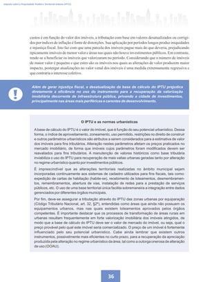 36
custos é em função do valor dos imóveis, a tributação com base em valores desatualizados ou corrigi-
dos por índices de inflação é fonte de distorções. Sua aplicação por períodos longos produz iniquidades
e injustiça fiscal. Isto faz com que uma parcela dos imóveis pague mais do que deveria, prejudicando
tipicamente imóveis de menor valor e áreas nas quais não houve investimentos públicos. Em contraste,
tende-se a beneficiar os imóveis que valorizaram no período. Considerando que o número de imóveis
de maior valor é pequeno e que estes são os imóveis nos quais as alterações de valor produzem maior
impacto, postergar atualizações no valor venal dos imóveis é uma medida extremamente regressiva e
quecontrariao interessecoletivo.
!
Além de gerar injustiça fiscal, a desatualização da base de cálculo do IPTU prejudica
diretamente a eficiência no uso do instrumento para a recuperação da valorização
imobiliária decorrente de infraestrutura pública, privando a cidade de investimentos,
principalmente nas áreas mais periféricas e carentes de desenvolvimento.
Imposto sobre a Propriedade Predial e Territorial Urbana (IPTU)
Abase de cálculo do IPTU é o valor do imóvel, que é função do seu potencial urbanístico. Dessa
forma, o índice de aproveitamento, zoneamento, uso permitido, restrições no direito de construir
e outros parâmetros urbanísticos são atributos a serem considerados para a estimativa de valor
dos imóveis para fins tributários. Alteração nestes parâmetros afetam os preços praticados no
mercado imobiliário, de forma que imóveis cujos parâmetros foram modificados devem ser
reavaliados para fins tributários. A manutenção de valores históricos como base tributária
inviabiliza o uso do IPTU para recuperação de mais valias urbanas geradas tanto por alteração
no regime urbanístico quanto por investimentos públicos.
É imprescindível que as alterações territoriais realizadas no âmbito municipal sejam
incorporadas continuamente aos sistemas de cadastro utilizados para fins fiscais, tais como:
expedição de cartas de habitação (habite-se), recebimento de loteamentos, desmembramen-
tos, remembramentos, abertura de vias, instalação de redes para a prestação de serviços
públicos, etc. O uso de uma base territorial única facilita sobremaneira a integração entre dados
gerenciados por diferentes órgãos municipais.
Por fim, deve-se assegurar a tributação através do IPTU das zonas urbanas por equiparação
(Código Tributário Nacional, art. 32, §2º), entendidas como áreas que ainda não possuem os
equipamentos urbanos, mas nas quais existem loteamentos aprovados pelos órgãos
competentes. É importante destacar que os processos de transformação de áreas rurais em
urbanas resultam frequentemente em forte valorização imobiliária dos imóveis atingidos, de
modo que a base de cálculo do IPTU deve ser o valor de mercado do imóvel, ou seja, qual o
preço provável pelo qual este imóvel seria comercializado. O preço de um imóvel é fortemente
influenciado pelo seu potencial urbanístico. Cabe ainda lembrar que existem outros
instrumentos, possivelmente mais eficientes no curto prazo, para a recuperação da apreciação
produzida pela alteração no regime urbanístico da área, tal como a outorga onerosa de alteração
de uso (OOAU).
O IPTU e as normas urbanísticas
 