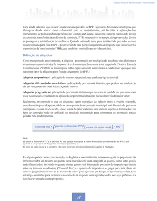 Caderno Técnico de Regulamentação e Implementação
37
Cabe ainda salientar que o valor venal estimado para fins de IPTU apresenta finalidades múltiplas, que
abrangem desde servir como referencial para os contribuintes, até facilitar a aplicação dos
instrumentos de política urbana previstos no Estatuto da Cidade, tais como: outorga onerosa do direito
de construir, transferência do direito de construir, IPTU progressivo no tempo, desapropriação, direito
de passagem e contribuição de melhoria. Quando estimado com grau aceitável de precisão, o valor
venal estimado para fins de IPTU pode servir de base para o lançamento do imposto que incide sobre a
transmissãodebensimóveis(ITBI),quetambéméinstituídoemnívelmunicipal.
Definição de alíquotas
Como mencionado anteriormente, a alíquota - percentual a ser multiplicado pela base de cálculo para
determinaraquantiadevidadeimposto- éo elementoquedeterminaasua magnitude.Desde aEmenda
Constitucional 29/2000, os municípios estão expressamente autorizados a estabelecer qualquer dos
seguintestiposdealíquotasparafinsdelançamentodoIPTU:
Alíquota proporcional: aplicaçãodomesmopercentualparaqualquertipodeimóvel.
Alíquotas diferenciadas ou seletivas: aplicação de percentuais distintos, que podem ser estabeleci-
dos emfunçãodo uso oudalocalizaçãodoimóvel.
Alíquotas progressivas: aplicação de percentuais distintos que crescem na medida em que aumenta o
valordos imóveis,resultandonaaplicaçãodepercentuaismaioresparaos imóveisdemaiorvalor.
Idealmente, recomenda-se que as alíquotas sejam extraídas da relação entre a receita esperada,
considerando quais despesas públicas ou o quanto do orçamento municipal será financiado por meio
do imposto, e a sua base cálculo, isto é, soma do valor cadastral dos imóveis sujeitos à tributação. Um
fator de correção pode ser aplicado ao resultado encontrado para compensar as eventuais perdas
geradaspelainadimplência.
Onde:
a) 'gastos a financiar IPTU' é o valor em R$ dos gastos municipais a serem financiados por intermédio do IPTU, que
equivale a um percentual dos gastos municipais previstos; e
b) 'soma do valor venal' é o somatório do valor venal dos imóveis cadastrados sujeitos à tributação.
alíquota (%) = gastos a financiar IPTU soma do valor venal * 100
)
( /
Em alguns países como, por exemplo, na Inglaterra, o contribuinte junto com a guia de pagamento do
imposto recebe um resumo do quanto será investido em cada categoria de gastos, como estes gastos
serão financiados, incluindo o quanto destes gastos será financiado por meio do imposto que incide
sobre os imóveis residenciais ('Council Tax') e a quantia de imposto a ser paga por cada classe de
imóveis (segmentados através de bandas de valor) que é ajustada em função da receita necessária. Esta
estratégia contribui para melhorar a associação do imposto com a prestação dos serviços públicos, e a
justificareventuaisajustespropostos.
 
