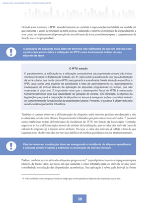 38
Devido a sua natureza, o IPTU atua diretamente no combate à especulação imobiliária, na medida em
que aumenta o custo de retenção da terra ociosa, reduzindo o retorno econômico de especuladores e
atua como um instrumento de promoção do uso eficiente da terra, contribuindo para o cumprimento da
funçãosocialdapropriedade.
Imposto sobre a Propriedade Predial e Territorial Urbana (IPTU)
!
A aplicação de alíquotas mais altas em terrenos não edificados do que em imóveis com
construções potencializa a utilização do IPTU como instrumento indutor do uso
eficiente da terra.
O parcelamento, a edificação ou a utilização compulsórios da propriedade urbana são instru-
mentos previstos no Estatuto da Cidade, art. 5º, para evitar a ausência de uso ou subutilização
da terra urbana, que conta com o IPTU para garantir a sua eficácia. Nesta situação específica, o
IPTU atua como uma espécie de penalidade à falta de aproveitamento ou aproveitamento
inadequado do imóvel através da aplicação de alíquotas progressivas no tempo, que são
majoradas a cada ano. É importante notar que o desempenho fiscal do IPTU é mensurado
fundamentalmente pela sua capacidade de geração de receita. Em contraste, o objetivo da
legislação que prevê a majoração de alíquotas no tempo é assegurar ações concretas visando
ao cumprimento da função social da propriedade urbana. Portanto, o sucesso é observado pela
ausência de lançamentos tributários.
O IPTU sanção
Também é comum observar a diferenciação de alíquotas entre imóveis prediais residenciais e não
residenciais, sendo estes últimos frequentemente tributados por percentuais mais elevados. É possível
ainda estabelecer regras diferenciadas de incidência do IPTU em função da localização. Contudo,
sugere-se evitar a diferenciação através do critério da localização, pois o valor dos imóveis (base de
cálculo do imposto) já é função deste atributo. Ou seja, o valor dos imóveis já reflete o fato de que
algumasáreassãofavorecidaspor serviçospúblicosdemelhorqualidadee/ouporatrativosnaturais.
! Para terrenos em construção deve ser assegurada a incidência de alíquota semelhante
à alíquota predial visando a estimular a construção de imóveis formais.
Podem, também, serem utilizadas alíquotas progressivas, cujo objetivo é amenizar o pagamento para
imóveis de baixo valor, ao passo em que aumenta o ônus tributário para os imóveis de alto valor,
contribuindo na redução das disparidades econômicas. Sua aplicação é sobre cada imóvel de forma
14 Não confundircomaprogressividadenotempoqueocorrequandoas alíquotassãomajoradasacadaano.
14
 