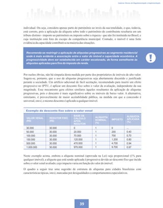 Caderno Técnico de Regulamentação e Implementação
39
Recomenda-se restringir a aplicação de alíquotas progressivas ao segmento residencial
onde é mais evidente a associação entre o valor do imóvel e capacidade econômica. A
progressividade deve ser estabelecida em caráter escalonado, de forma semelhante às
alíquotas aplicadas para fins do imposto de renda.
individual. Ou seja, considera apenas parte do patrimônio ao invés da sua totalidade, o que, todavia,
está correto, pois a aplicação da alíquota sobre todo o patrimônio do contribuinte resultaria em um
tributo distinto - imposto ao patrimônio ou imposto sobre a riqueza - que não foi instituído no Brasil, e
cuja instituição está fora do escopo da competência municipal. Contudo, o imóvel é uma forte
evidênciadacapacidadecontributivanamaioriadassituações.
Por razões óbvias, não há simpatia desta medida por parte dos proprietários de imóveis de alto valor.
Sugere-se, portanto, que o uso de alíquotas progressivas seja abertamente discutido e justificado
perante a sociedade. Um artifício adicional de fácil aceitação, recomendado para inserir um efeito
progressivo no IPTU, é aplicar um desconto fixo sobre o valor da avaliação, independente da sua
magnitude. Esse mecanismo gera efeitos similares àqueles resultantes da aplicação de alíquotas
progressivas, pois o desconto é mais significativo sobre os imóveis de baixo valor. A alternativa,
entretanto, é provavelmente de maior aceitabilidade pública, na medida em que a concessão é
universal,istoé,o mesmodescontoéaplicadoaqualquerimóvel.
Exemplo de desconto fixo sobre o valor venal
BASE DE
CÁLCULO
APÓS
REDUTOR
VALOR VENAL
(R$)
REDUTOR FIXO
(R$)
ALÍQUOTA
NOMINAL
(%)
ALÍQUOTA
APLICADA
(%)
IMPOSTO
30.000
50.000
100.000
150.000
500.000
1.000.000
30.000
30.000
30.000
30.000
30.000
30.000
0
20.000
70.000
120.000
470.000
970.000
1
1
1
1
1
1
0
200
700
1.200
4.700
9.700
...
0.40
0.70
0.80
0.94
0.97
Neste exemplo acima, embora a alíquota nominal (aprovada na Lei) seja proporcional (1% para
qualquer imóvel), a alíquota que está sendo aplicada é progressiva devido ao desconto fixo que incide
sobreovalorvenalavaliado,cujoimpactovariaemfunçãodovalordoimóvel.
O quadro a seguir traz uma sugestão de estrutura de alíquotas para cidades brasileiras com
característicastípicas,istoé,marcadaspor desigualdadesecomportamentosespeculativos.
 