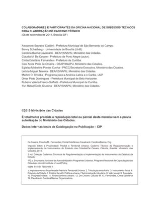 COLABORADORES E PARTICIPANTES DA OFICINA NACIONAL DE SUBSÍDIOS TÉCNICOS
PARA ELABORAÇÃO DO CADERNO TÉCNICO
(05 de novembro de 2014, Brasília-DF)
Alexandre Sobreira Cialdini - Prefeitura Municipal de São Bernardo do Campo.
Benny Schasberg - Universidade de Brasília (UnB).
Carolina Baima Cavalcanti - DEAP/SNAPU, Ministério das Cidades.
Cláudia M. De Cesare - Prefeitura de Porto Alegre (autor).
Cíntia Estefânia Fernandes - Prefeitura de Curitiba.
Cléo Alves Pinto de Oliveira - DEAP/SNAPU, Ministério das Cidades.
Eglaísa Micheline Pontes Cunha - PNCC/Secretaria-Executiva, Ministério das Cidades.
Letícia Miguel Teixeira - DEAP/SNAPU, Ministério das Cidades.
Martim O. Smolka - Programa para a América Latina e o Caribe, LILP
Omar Pinto Domingues - Prefeitura Municipal de Belo Horizonte.
Rubens Valério Franco Soffiatti - Prefeitura Municipal de Curitiba.
Yuri Rafael Della Giustina - DEAP/SNAPU, Ministério das Cidades.
©2015Ministério das Cidades
É totalmente proibida a reprodução total ou parcial deste material sem a prévia
autorização do Ministério das Cidades.
Dados Internacionais de Catalogação na Publicação – CIP
De Cesare, Cláudia M.; Fernandes, Cintia Estefânia e Cavalcanti, Carolina Baima, Org.
Imposto sobre a Propriedade Predial e Territorial Urbana: Caderno Técnico de Regulamentação e
Implementação de Instrumentos do Estatuto das Cidades/De Cesare, Cláudia; Brasília: Ministério das
Cidades, 2015.
3 vol. Coleção Cadernos Técnicos de Regulamentação e Implementação de Instrumentos do Estatuto da
Cidade.
112 p. Secretaria Nacional deAcessibilidade e Programas Urbanos, Programa Nacional de Capacitação das
Cidades e Lincoln Institute of Land Policy.
ISBN: 978-85-7958-056-7
1. Imposto sobre a Propriedade Predial e Territorial Urbana. 2. Tributação imobiliária. 3. Instrumento fiscal. 4.
Estatuto da Cidade 5. Política fiscal 6. Política urbana. 7Administração tributária. 8. Valor venal. 9. Equidade.
10. Progressividade. 11. Financiamento urbano. 12. . 13.
De Cesare, Cláudia M Fernandes, Cintia Estefânia
14. .
Cavalcanti, Carolina Baima, Organizadora
 