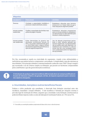 40
Imposto sobre a Propriedade Predial e Territorial Urbana (IPTU)
15 Emmédia,asconstruçõestendemarepresentardeduas atrêsvezesovalordoterreno.
Por fim, recomenda-se cautela na criatividade do regramento, visando evitar arbitrariedades e
ineficiências que podem inclusive comprometer a arrecadação.Asimplicidade é uma das máximas na
área tributária. Este princípio tributário é internacionalmente conhecido como KIS ('keep it simple')
que recomenda o uso de critérios simples na tributação, que possam ser facilmente compreendidos
peloscontribuintesequenãogeremdistorçõeseconômicas.
Terrenos Combater a especulação imobiliária e
promover o desenvolvimento urbano.
Estabelecer alíquotas para terrenos
ociosos de 3 a 4 vezes maior do que a
maior alíquota do segmento predial.
Imóveis prediais
residenciais
Facilitar a capacidade das famílias mais
pobres de pagar o imposto.
Estabelecer alíquotas progressivas
para os imóveis prediais ou estabelecer
um desconto fixo no valor estimado para
introduzir o efeito progressivo.
Imóveis prediais
não residenciais
Evitar intervenções do governo nas
atividades econômicas através do
IPTU, que podem arbitrariamente gerar
um ônus fiscal maior a alguns imóveis
favorecendo segmentos econômicos ou
tipos de negócios específicos.
Uso de alíquota proporcional equiva-
lente a maior alíquota aplicada aos
imóveis residenciais. A progressividade
não se justifica para este segmento, na
medida em que o tamanho e o valor do
imóvel não tem uma correlação direta
com o potencial lucrativo do negócio ou
serviço prestado.
SEGMENTO
Alíquotas
FINALIDADE CRITÉRIO
15
!
Aintrodução de qualquer regra de incidência diferenciada deve ser sempre justificada em
função do interesse coletivo e da geração, de fato, de impacto expressivo para o alcance
dos objetivos desejados.
e. Imunidades, isenções e outros benefícios fiscais
Embora o efeito produzido seja semelhante, é observada forte distinção conceitual entre não
incidência, imunidade e isenção tributária. A não incidência é formada por situações externas à
previsão legal de instituição do tributo, enquanto que a imunidade é uma limitação constitucional ao
poderdetributarimpostaatodos os entesdafederação(ConstituiçãoFederal,art.150, incisoVI).
 