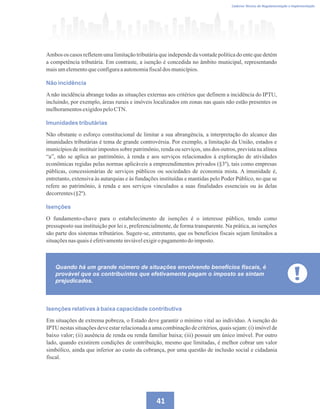 Caderno Técnico de Regulamentação e Implementação
41
Ambos os casos refletem uma limitação tributária que independe da vontade política do ente que detém
a competência tributária. Em contraste, a isenção é concedida no âmbito municipal, representando
maisumelementoqueconfiguraaautonomiafiscaldos municípios.
Não incidência
A não incidência abrange todas as situações externas aos critérios que definem a incidência do IPTU,
incluindo, por exemplo, áreas rurais e imóveis localizados em zonas nas quais não estão presentes os
melhoramentosexigidospeloCTN.
Imunidades tributárias
Não obstante o esforço constitucional de limitar a sua abrangência, a interpretação do alcance das
imunidades tributárias é tema de grande controvérsia. Por exemplo, a limitação da União, estados e
municípios de instituir impostos sobre patrimônio, renda ou serviços, uns dos outros, prevista na alínea
“a”, não se aplica ao patrimônio, à renda e aos serviços relacionados à exploração de atividades
econômicas regidas pelas normas aplicáveis a empreendimentos privados (§3º), tais como empresas
públicas, concessionárias de serviços públicos ou sociedades de economia mista. A imunidade é,
entretanto, extensiva às autarquias e às fundações instituídas e mantidas pelo Poder Público, no que se
refere ao patrimônio, à renda e aos serviços vinculados a suas finalidades essenciais ou às delas
decorrentes(§2º).
Isenções
O fundamento-chave para o estabelecimento de isenções é o interesse público, tendo como
pressuposto sua instituição por lei e, preferencialmente, de forma transparente. Na prática, as isenções
são parte dos sistemas tributários. Sugere-se, entretanto, que os benefícios fiscais sejam limitados a
situaçõesnas quaiséefetivamenteinviávelexigiro pagamentodoimposto.
Isenções relativas à baixa capacidade contributiva
Em situações de extrema pobreza, o Estado deve garantir o mínimo vital ao indivíduo. A isenção do
IPTU nestas situações deve estar relacionada a uma combinação de critérios, quais sejam: (i) imóvel de
baixo valor; (ii) ausência de renda ou renda familiar baixa; (iii) possuir um único imóvel. Por outro
lado, quando existirem condições de contribuição, mesmo que limitadas, é melhor cobrar um valor
simbólico, ainda que inferior ao custo da cobrança, por uma questão de inclusão social e cidadania
fiscal.
Quando há um grande número de situações envolvendo benefícios fiscais, é
provável que os contribuintes que efetivamente pagam o imposto se sintam
prejudicados.
 