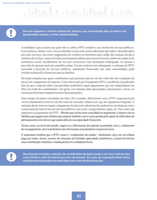 42
A realidade é que as áreas nas quais não se cobra o IPTU tendem a ser carentes de serviços públicos.
Essa carência, muitas vezes, leva as famílias a arcar com custos adicionais (privados e desordenados)
por estes serviços, tais como: pagamento de vizinhos ou familiares para cuidar das crianças devido à
ausência de creches, custos elevados em transporte público para acesso à escola, centros de saúde ou de
assistência social, recolhimento de lixo por carroceiros com destinação inadequada, ou mesmo a
provisão de água por meio de caminhões pipas. Em um contexto mais abrangente, a cobrança do IPTU
associada à provisão de serviços públicos, atualmente financiados por estas comunidades, pode
resultarembenefíciofinanceiroparaasfamílias.
Há ainda situações nas quais contribuintes que possuem imóveis de alto valor não têm condições de
arcar com o pagamento do imposto. Como observado porYoungman (1997), o problema é gerado pelo
fato de que o imposto sobre a propriedade imobiliária requer pagamentos que são independentes do
fluxo de renda dos contribuintes. Em geral, esta situação afeta aposentados, pensionistas, viúvas, ou
mesmoprofissionaistemporariamentedesempregados.
Nem sempre há plena veracidade nos fatos. Por exemplo, dificilmente será o IPTU responsável por
viúvas abandonarem imóveis de alto valor de mercado, embora este seja um argumento frequente. A
retenção destes imóveis requer o pagamento de taxas elevadíssimas de condomínio, de despesas com a
conservação do imóvel ou com serviços públicos, tais como: energia elétrica, água, etc. Tais custos são
superiores ao pagamento de IPTU. Mesmo que exista certa veracidade no argumento, é injusto com as
famílias que pagam seus tributos que arquem também com o custo gerado pela opção de indivíduos de
permanecerememimóveisquesejamalémdasuacapacidadefinanceira.
Nesses casos, ao invés da isenção, sugere-se o diferimento do imposto acumulado, isto é, o adiamento
do seu pagamento,atéatransferênciadoimóvelparaseus herdeirosouparaterceiros.
É importante lembrar que o IPTU como o “condomínio da cidade”, idealmente, deve ser um tributo
pago por todos. Assim, mesmo em situações de limitada capacidade contributiva, é possível instituir
umacontribuiçãosimbólicavisandopromoveracidadaniafiscal.
Imposto sobre a Propriedade Predial e Territorial Urbana (IPTU)
! Deve-se respeitar o mínimo existencial, embora, sua mensuração seja um tema a ser
aprofundado visando a evitar arbitrariedades.
!
Recomenda-se limitar a isenção de contribuintes de baixa renda a um único imóvel, bem
como limitar o valor do imóvel para fins de isenção. Em caso de superação deste limite,
isenções parciais podem ser aplicadas até o valor limite da isenção.
 