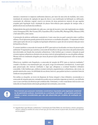 44
Imposto sobre a Propriedade Predial e Territorial Urbana (IPTU)
naturais e minimizar os impactos ambientais danosos, por meio de uma série de medidas, tais como:
instalação de sistemas de captação de água de chuva e sua reutilização na habitação ou edificação,
construção de cobertura vegetal, reserva no terreno de áreas permeáveis maiores do que aquelas
exigidas pela legislação local, instalação de placas fotovoltáicas para captação de energia solar, e
plantiodeárvoresnafrentedaresidência.
Independente das particularidades de cada caso, este tipo de incentivo tem sido implantado em cidades
comoAraraquara (SP), SãoVicente (SP), Guarulhos (SP), Curitiba (PR), Maringá (PR), Manaus (AM)
eSalvador(BA),entreoutras.
A promoção de práticas ambientais sustentáveis é mais uma área na qual a parceria entre a política
urbana e fiscal apresenta grande potencial de maximizar os resultados desejados. É importante refletir
sobre quais ações devem ser exigidas na legislação urbanística e quais devem ser promovidas por meio
debenefíciosfiscais.
É comum também a concessão de isenção do IPTU para imóveis localizados em áreas de preservação
ambiental. O argumento que sustenta a concessão do benefício é de que estas áreas são particularmente
desvalorizadas em função das restrições urbanísticas. Cabe lembrar que é comum a situação na qual
existem regimes urbanísticos distintos em um único imóvel, principalmente no caso de glebas urbanas.
Mesmo imóveis totalmente atingidos por áreas de preservação ambiental possuem valor no mercado
imobiliário.
Observa-se, também com frequência, a concessão de isenção de IPTU para os imóveis tombados ,
visando a facilitar a sua manutenção que, em geral, exige investimentos consideráveis. A motivação
para preservação dos imóveis tombados é algo que ultrapassa o eventual benefício tributário
concedido. Cabe lembrar que, embora existam restrições arquitetônicas e urbanísticas, não existe, na
grande maioria dos casos, inviabilidade de uso destes imóveis, que podem inclusive constituir fonte de
rendaaosseus proprietários.
Em ambas as situações, ao invés de dispensar de forma integral o ônus tributário, recomenda-se a
concessão de isenções parciais variando de acordo com as restrições impostas ao imóvel, a ser definido
caso a caso com base em diretrizes pré-estabelecidas. Entretanto, o valor venal destes imóveis deve ser
reduzidoemfunçãodadesvalorizaçãogeradaportaisrestrições,casoexista.
!
Para imóveis que possuam restrições construtivas imputadas pela legislação ambiental
ou de patrimônio cultural, recomenda-se a avaliação individual, pois existem particula-
ridades a serem consideradas que não são absorvidas por modelos de avaliação em
massa.
16 Segundo Hely Lopes Meireles, tombamento é a declaração pelo Poder Público do valor histórico, artístico, paisagístico,
turístico, cultural ou científico de coisas ou locais que, por essa razão, devam ser preservados, de acordo com a inscrição
emlivropróprio.
16
 