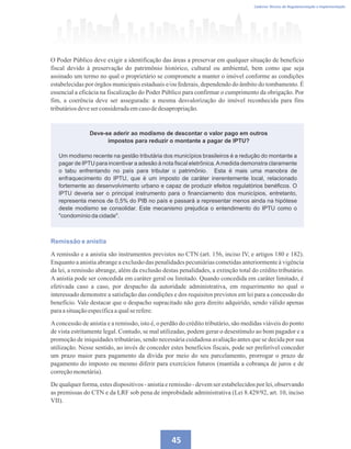 Caderno Técnico de Regulamentação e Implementação
45
O Poder Público deve exigir a identificação das áreas a preservar em qualquer situação de beneficio
fiscal devido à preservação do patrimônio histórico, cultural ou ambiental, bem como que seja
assinado um termo no qual o proprietário se compromete a manter o imóvel conforme as condições
estabelecidas por órgãos municipais estaduais e/ou federais, dependendo do âmbito do tombamento. É
essencial a eficácia na fiscalização do Poder Público para confirmar o cumprimento da obrigação. Por
fim, a coerência deve ser assegurada: a mesma desvalorização do imóvel reconhecida para fins
tributáriosdeveserconsideradaemcasodedesapropriação.
Deve-se aderir ao modismo de descontar o valor pago em outros
impostos para reduzir o montante a pagar de IPTU?
Um modismo recente na gestão tributária dos municípios brasileiros é a redução do montante a
pagar de IPTU para incentivar a adesão à nota fiscal eletrônica.Amedida demonstra claramente
o tabu enfrentando no país para tributar o patrimônio. Esta é mais uma manobra de
enfraquecimento do IPTU, que é um imposto de caráter inerentemente local, relacionado
fortemente ao desenvolvimento urbano e capaz de produzir efeitos regulatórios benéficos. O
IPTU deveria ser o principal instrumento para o financiamento dos municípios, entretanto,
representa menos de 0,5% do PIB no país e passará a representar menos ainda na hipótese
deste modismo se consolidar. Este mecanismo prejudica o entendimento do IPTU como o
condomínio da cidade.
Remissão e anistia
A remissão e a anistia são instrumentos previstos no CTN (art. 156, inciso IV, e artigos 180 e 182).
Enquanto a anistia abrange a exclusão das penalidades pecuniárias cometidas anteriormente à vigência
da lei, a remissão abrange, além da exclusão destas penalidades, a extinção total do crédito tributário.
A anistia pode ser concedida em caráter geral ou limitado. Quando concedida em caráter limitado, é
efetivada caso a caso, por despacho da autoridade administrativa, em requerimento no qual o
interessado demonstre a satisfação das condições e dos requisitos previstos em lei para a concessão do
benefício. Vale destacar que o despacho supracitado não gera direito adquirido, sendo válido apenas
paraasituaçãoespecíficaaqualserefere.
Aconcessão de anistia e a remissão, isto é, o perdão do crédito tributário, são medidas viáveis do ponto
de vista estritamente legal. Contudo, se mal utilizadas, podem gerar o desestímulo ao bom pagador e a
promoção de iniquidades tributárias, sendo necessária cuidadosa avaliação antes que se decida por sua
utilização. Nesse sentido, ao invés de conceder estes benefícios fiscais, pode ser preferível conceder
um prazo maior para pagamento da dívida por meio do seu parcelamento, prorrogar o prazo de
pagamento do imposto ou mesmo diferir para exercícios futuros (mantida a cobrança de juros e de
correçãomonetária).
De qualquer forma, estes dispositivos - anistia e remissão - devem ser estabelecidos por lei, observando
as premissas do CTN e da LRF sob pena de improbidade administrativa (Lei 8.429/92, art. 10, inciso
VII).
 