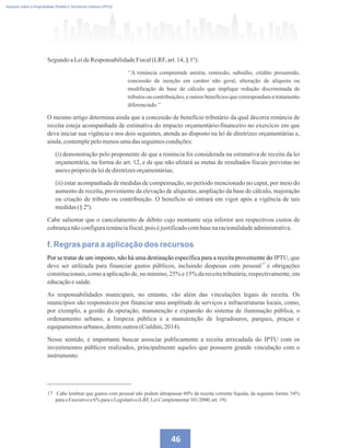 46
Imposto sobre a Propriedade Predial e Territorial Urbana (IPTU)
Segundo aLeideResponsabilidadeFiscal(LRF,art.14,§ 1º):
‘‘A renúncia compreende anistia, remissão, subsídio, crédito presumido,
concessão de isenção em caráter não geral, alteração de alíquota ou
modificação de base de cálculo que implique redução discriminada de
tributos ou contribuições, e outros benefícios que correspondam a tratamento
diferenciado.’’
O mesmo artigo determina ainda que a concessão de benefício tributário da qual decorra renúncia de
receita esteja acompanhada de estimativa do impacto orçamentário-financeiro no exercício em que
deva iniciar sua vigência e nos dois seguintes, atenda ao disposto na lei de diretrizes orçamentárias e,
ainda,contemplepelomenosumadasseguintescondições:
(i) demonstração pelo proponente de que a renúncia foi considerada na estimativa de receita da lei
orçamentária, na forma do art. 12, e de que não afetará as metas de resultados fiscais previstas no
anexoprópriodaleidediretrizesorçamentárias;
(ii) estar acompanhada de medidas de compensação, no período mencionado no caput, por meio do
aumento de receita, proveniente da elevação de alíquotas, ampliação da base de cálculo, majoração
ou criação de tributo ou contribuição. O benefício só entrará em vigor após a vigência de tais
medidas(§2º).
Cabe salientar que o cancelamento de débito cujo montante seja inferior aos respectivos custos de
cobrançanãoconfigurarenúnciafiscal,poiséjustificadocombasenaracionalidadeadministrativa.
f. Regras para a aplicação dos recursos
Por se tratar de um imposto, não há uma destinação específica para a receita proveniente do IPTU, que
deve ser utilizada para financiar gastos públicos, incluindo despesas com pessoal e obrigações
constitucionais, como a aplicação de, no mínimo, 25% e 15% da receita tributária, respectivamente, em
educaçãoesaúde.
As responsabilidades municipais, no entanto, vão além das vinculações legais de receita. Os
municípios são responsáveis por financiar uma amplitude de serviços e infraestruturas locais, como,
por exemplo, a gestão da operação, manutenção e expansão do sistema de iluminação pública, o
ordenamento urbano, a limpeza pública e a manutenção de logradouros, parques, praças e
equipamentosurbanos,dentreoutros (Cialdini,2014).
Nesse sentido, é importante buscar associar publicamente a receita arrecadada do IPTU com os
investimentos públicos realizados, principalmente aqueles que possuem grande vinculação com o
instrumento.
17
17 Cabe lembrar que gastos com pessoal não podem ultrapassar 60% da receita corrente líquida, da seguinte forma: 54%
parao Executivoe6%paraoLegislativo(LRF,LeiComplementar101/2000,art.19).
 