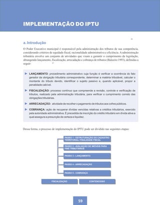 26
27
59
IMPLEMENTAÇÃO DO IPTU
a. Introdução
O Poder Executivo municipal é responsável pela administração dos tributos de sua competência,
considerando critérios de equidade fiscal, racionalidade administrativa e eficiência. A administração
tributária envolve um conjunto de atividades que visam a garantir o cumprimento da legislação,
abrangendo lançamento, fiscalização, arrecadação e cobrança de tributos (Baleeiro 1993), definidas a
seguir:
PASSO 1 - ESTRUTURAÇÃO DO CADASTRO
TERRITORIAL/ FINALIDADE FISCAL
PASSO 2 - AVALIAÇÃO DE IMÓVEIS PARA
FINS TRIBUTÁRIOS
PASSO 3 - LANÇAMENTO
FISCALIZAÇÃO CONTENCIOSO
PASSO 4 - ARRECADAÇÃO
PASSO 5 - COBRANÇA
LANÇAMENTO: procedimento administrativo cuja função é verificar a ocorrência do fato
gerador da obrigação tributária correspondente, determinar a matéria tributável, calcular o
montante do tributo devido, identificar o sujeito passivo e, quando aplicável, propor a
penalidade cabível.
FISCALIZAÇÃO: processo contínuo que compreende a revisão, controle e verificação de
tributos, realizado pela administração tributária, para verificar o cumprimento correto das
obrigações tributárias.
ARRECADAÇÃO: atividade de recolher o pagamento de tributos aos cofres públicos.
COBRANÇA: ação de recuperar dívidas vencidas relativas a créditos tributários, exercido
pela autoridade administrativa. É precedida da inscrição do crédito tributário em dívida ativa a
qual assegura a presunção de certeza e liquidez.
Dessa forma, o processo de implementação do IPTU pode ser dividido nas seguintes etapas:
 