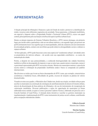 APRESENTAÇÃO
A função principal da tributação é financiar a ação do Estado de modo a promover a distribuição de
renda e recursos entre diferentes segmentos da sociedade. Nesse panorama, a tributação imobiliária,
em especial o Imposto sobre a Propriedade Predial e Territorial Urbana (IPTU), exerce um papel
central,principalmentepelasua funçãoextrafiscaldeapoioàpolíticaurbanalocal.
Dentre os demais impostos do Sistema Tributário Brasileiro, o IPTU merece destaque, em primeiro
lugar, por incidir sobre o patrimônio e não ser um tributo indireto e, em segundo lugar, por possuir um
perfil estritamente local. Isso significa que as municipalidades, além de contarem com um instrumento
de arrecadação própria, contam com um tributo que pode reduzir as desigualdades sociais e ordenar os
espaçosurbanos.
 Se bem aplicado, o IPTU pode funcionar como uma espécie de condomínio urbano, dividindo entre
os proprietários de imóveis urbanos – de acordo com sua capacidade contributiva - os custos da
manutençãodacidade.
Porém, a despeito de suas potencialidades, a conhecida heterogeneidade das cidades brasileiras
também se reflete no desempenho do imposto e o que se nota é que, quanto menor o município, menor é
o percentual representado pelo IPTU na receita corrente. Mesmo nos municípios maiores, a parcela da
receita relativa à tributação da propriedade imobiliária ainda é baixa se comparada aos padrões
internacionais.
São diversas as razões que levam ao baixo desempenho do IPTU como, por exemplo, características
econômicas e fundiárias locais, dificuldades de gestão, excesso de isenções ou plantas de valores
desatualizadas.
Visando reverter esse quadro, o Ministério das Cidades tem, desde sua criação, envidado esforços para
auxiliar os municípios na construção de estratégias de autofinanciamento do desenvolvimento urbano,
através da disseminação de boas práticas de tributação e do uso de instrumentos de recuperação da
valorização imobiliária. Diversas publicações e ações de capacitação de municípios já foram
elaboradas nesse sentido, às quais se soma o presente Caderno Técnico, elaborado em parceria com o
Lincoln Institute of Land Policy. A intenção desta iniciativa é auxiliar os gestores municipais na
regulamentação e implementação do IPTU como instrumento de justiça social e urbana, contribuindo
paraaocupaçãoordenadadascidades.
Gilberto Kassab
Ministro das Cidades
Martim Smolka
Lincoln Institute of Land Policy
 