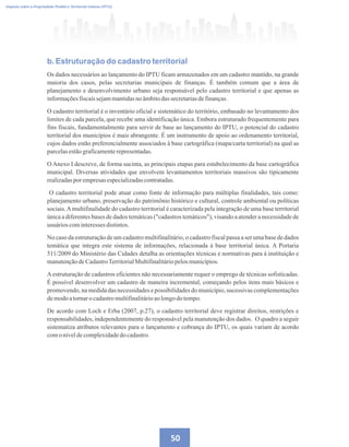 50
Imposto sobre a Propriedade Predial e Territorial Urbana (IPTU)
b. Estruturação do cadastro territorial
Os dados necessários ao lançamento do IPTU ficam armazenados em um cadastro mantido, na grande
maioria dos casos, pelas secretarias municipais de finanças. É também comum que a área de
planejamento e desenvolvimento urbano seja responsável pelo cadastro territorial e que apenas as
informaçõesfiscaissejammantidasno âmbitodas secretariasdefinanças.
O cadastro territorial é o inventário oficial e sistemático do território, embasado no levantamento dos
limites de cada parcela, que recebe uma identificação única. Embora estruturado frequentemente para
fins fiscais, fundamentalmente para servir de base ao lançamento do IPTU, o potencial do cadastro
territorial dos municípios é mais abrangente. É um instrumento de apoio ao ordenamento territorial,
cujos dados estão preferencialmente associados à base cartográfica (mapa/carta territorial) na qual as
parcelasestãograficamenterepresentadas.
O Anexo I descreve, de forma sucinta, as principais etapas para estabelecimento da base cartográfica
municipal. Diversas atividades que envolvem levantamentos territoriais massivos são tipicamente
realizadasporempresasespecializadascontratadas.
O cadastro territorial pode atuar como fonte de informação para múltiplas finalidades, tais como:
planejamento urbano, preservação do patrimônio histórico e cultural, controle ambiental ou políticas
sociais.Amultifinalidade do cadastro territorial é caracterizada pela integração de uma base territorial
única a diferentes bases de dados temáticas (cadastros temáticos), visando a atender a necessidade de
usuárioscominteressesdistintos.
No caso da estruturação de um cadastro multifinalitário, o cadastro fiscal passa a ser uma base de dados
temática que integra este sistema de informações, relacionada à base territorial única. A Portaria
511/2009 do Ministério das Cidades detalha as orientações técnicas e normativas para à instituição e
manutençãodeCadastroTerritorialMultifinalitáriopelosmunicípios.
Aestruturação de cadastros eficientes não necessariamente requer o emprego de técnicas sofisticadas.
É possível desenvolver um cadastro de maneira incremental, começando pelos itens mais básicos e
promovendo, na medida das necessidades e possibilidades do município, sucessivas complementações
demodoatornaro cadastromultifinalitárioaolongodo tempo.
De acordo com Loch e Erba (2007, p.27), o cadastro territorial deve registrar direitos, restrições e
responsabilidades, independentemente do responsável pela manutenção dos dados. O quadro a seguir
sistematiza atributos relevantes para o lançamento e cobrança do IPTU, os quais variam de acordo
comoníveldecomplexidadedo cadastro.
 