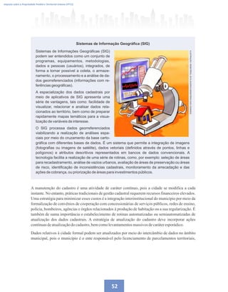 52
Imposto sobre a Propriedade Predial e Territorial Urbana (IPTU)
Sistemas de Informação Geográfica (SIG)
Sistemas de Informações Geográficas (SIG)
podem ser entendidos como um conjunto de
programas, equipamentos, metodologias,
dados e pessoas (usuários), integrados, de
forma a tornar possível a coleta, o armaze-
namento, o processamento e a análise de da-
dos georreferenciados (informações com re-
ferências geográficas).
A espacialização dos dados cadastrais por
meio de aplicativos de SIG apresenta uma
série de vantagens, tais como: facilidade de
visualizar, relacionar e analisar dados rela-
cionados ao território, bem como de preparar
rapidamente mapas temáticos para a visua-
lização de variáveis de interesse.
O SIG processa dados georreferenciados
viabilizando a realização de análises espa-
ciais por meio do cruzamento da base carto-
ILUSTRAÇÃO:
HEMETÉRIO,
2015
(ACERVO
MINISTÉRIO
DAS
CIDADES)
gráfica com diferentes bases de dados. É um sistema que permite a integração de imagens
(fotografias ou imagens de satélite), dados vetoriais (definidos através de pontos, linhas e
polígonos) e atributos descritivos representados em bancos de dados convencionais. A
tecnologia facilita a realização de uma série de rotinas, como, por exemplo: seleção de áreas
para recadastramento, análise de vazios urbanos, avaliação de áreas de preservação ou áreas
de risco, identificação de inconsistências cadastrais, monitoramento da arrecadação e das
ações de cobrança, ou priorização de áreas para investimentos públicos.
A manutenção do cadastro é uma atividade de caráter contínuo, pois a cidade se modifica a cada
instante. No entanto, práticas tradicionais de gestão cadastral requerem recursos financeiros elevados.
Uma estratégia para minimizar esses custos é a integração interinstitucional do município por meio da
formalização de convênios de cooperação com concessionárias de serviços públicos, redes de ensino,
polícia, bombeiros, agências e órgãos relacionados à produção de habitação ou a sua regularização. É
também de suma importância o estabelecimento de rotinas automatizadas ou semiautomatizadas de
atualização dos dados cadastrais. A estratégia de atualização do cadastro deve incorporar ações
contínuasdeatualizaçãodo cadastro,bemcomolevantamentosmassivos decaráteresporádico.
Dados relativos à cidade formal podem ser atualizados por meio do intercâmbio de dados no âmbito
municipal, pois o município é o ente responsável pelo licenciamento de parcelamentos territoriais,
 