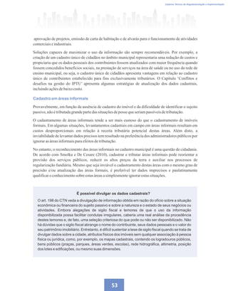 Caderno Técnico de Regulamentação e Implementação
53
aprovação de projetos, emissão de carta de habitação e de alvarás para o funcionamento de atividades
comerciaiseindustriais.
Soluções capazes de maximizar o uso da informação são sempre recomendáveis. Por exemplo, a
criação de um cadastro único de cidadãos no âmbito municipal representaria uma redução de custos e
propiciaria que os dados pessoais dos contribuintes fossem atualizados com maior frequência quando
fossem concedidos benefícios sociais, na prestação de serviços na área de saúde ou no uso da rede de
ensino municipal, ou seja, o cadastro único de cidadãos apresenta vantagens em relação ao cadastro
único de contribuintes estabelecido para fins exclusivamente tributários. O Capítulo ‘Conflitos e
desafios na gestão do IPTU’ apresenta algumas estratégias de atualização dos dados cadastrais,
incluindoaçõesdebaixocusto.
Cadastro em áreas informais
Provavelmente, em função da ausência de cadastro do imóvel e da dificuldade de identificar o sujeito
passivo,nãoétributadagrandepartedas situaçõesdeposse queseriampassíveisdetributação.
O cadastramento de áreas informais tende a ser mais custoso do que o cadastramento de imóveis
formais. Em algumas situações, levantamentos cadastrais em campo em áreas informais resultam em
custos desproporcionais em relação à receita tributária potencial destas áreas. Além disto, a
inviabilidade de levantar dados precisos tem resultado na preferência dos administradores públicos por
ignorarasáreasinformaisparaefeitosdetributação.
No entanto, o reconhecimento das áreas informais no cadastro municipal é uma questão de cidadania.
De acordo com Smolka e De Cesare (2010), cadastrar e tributar áreas informais pode reorientar a
provisão dos serviços públicos, reduzir os altos preços da terra e auxiliar nos processos de
regularização fundiária. Mesmo que seja inviável o cadastramento destas áreas com o mesmo grau de
precisão e/ou atualização das áreas formais, é preferível ter dados imprecisos e paulatinamente
qualificaro conhecimentosobre estasáreasasimplesmenteignorarestassituações.
É possível divulgar os dados cadastrais?
O art. 198 do CTN veda a divulgação de informação obtida em razão do ofício sobre a situação
econômica ou financeira do sujeito passivo e sobre a natureza e o estado de seus negócios ou
atividades. Embora alegações de sigilo fiscal e temores de que o uso da informação
disponibilizada possa facilitar condutas irregulares, caberia uma real análise da procedência
destes temores e, de fato, uma seleção criteriosa do que pode ou não ser disponibilizado. Não
há dúvidas que o sigilo fiscal abrange o nome do contribuinte, seus dados pessoais e o valor do
seu patrimônio imobiliário. Entretanto, é difícil sustentar a tese de sigilo fiscal quando se trata de
divulgar dados sobre a cidade, atributos físicos dos imóveis sem qualquer associação à pessoa
física ou jurídica, como, por exemplo, os mapas cadastrais, contendo os logradouros públicos,
bens públicos (praças, parques, áreas verdes, escolas), rede hidrográfica, altimetria, posição
dos lotes e edificações, ou mesmo suas dimensões.
 