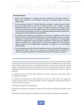 Caderno Técnico de Regulamentação e Implementação
55
c.Avaliação de imóveis para fins tributários
O valor de mercado representa o preço mais provável pelo qual um imóvel seria vendido nas condições
normais de mercado na data da avaliação.Aavaliação de imóveis é um trabalho técnico, realizado com
base na análise de preços praticados no mercado imobiliário e na análise das condições de mercado
vigentes. É importante perceber que o conhecimento do valor dos imóveis pode servir para múltiplas
finalidades tanto na esfera pública quanto na privada, entre as quais podem ser citadas as seguintes
operações:
a) Apuração de base de cálculo para instituição de tributos municipais como IPTU, ITBI e
ContribuiçãodeMelhoria;
b) Utilização de instrumentos de política urbana do Estatuto da Cidade como IPTU progressivo,
outorga onerosa do direito de construir (OODC), direito de preempção, transferência do direito de
construir(TDC),dentreoutros;
c)Gestãodebens públicosedespropriações;
d) Realização de operações imóbiliárias (compra/venda, locações, arrendamentos, partilhas, dentre
outros);
e)Realizaçãodefinanciamentos,empréstimoseseguros eapuraçãodecontabilidadeempresarial.
Quanto à sua abrangência, o cadastro deve incluir a totalidade do território municipal, in-
cluindo áreas tributáveis e não tributáveis, quer sejam de natureza pública ou privada
(Phillips, 2010).
Como recomenda a Portaria 511/2009 do Ministério das Cidades, o cadastro deve ser dividido
em parcelas identificadas por meio de um código numérico, único e estável. A parcela
cadastral é definida como a menor unidade do cadastro formada por um polígono (parte
contínua) da superfície terrestre com regime jurídico único. Ainda que não seja indipensável,
o referenciamento das parcelas por meio de coordenadas (georreferenciamento) garante seu
correto posicionamento territorial e evita duplicidades.
As unidades individualizadas que constituem a base para a incidência do IPTU devem
também receber um código (identificador) numérico, comumente denominado de “inscrição
cadastral” ou “inscrição fiscal”. A manutenção do histórico cadastral deve ser assegurada,
inclusive por razões fiscais, pois lançamentos pretéritos são viáveis desde que realizados
antes da decadência do crédito tributário. Documentos originais dos levantamentos
cadastrais devem ser cronologicamente catalogados e mantidos em uma base digital
(Oliveira, 2009).
É parte integrante de qualquer sistema cadastral a inserção de mecanismos para garantir a
segurança dos dados, incluindo o uso de senhas e o estabelecimento de restrições de
acesso ao conteúdo dos arquivos em função das competências atribuídas aos usuários.
Recomendações
 