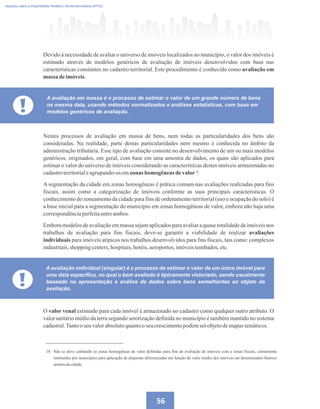 56
Imposto sobre a Propriedade Predial e Territorial Urbana (IPTU)
Devido à necessidade de avaliar o universo de imóveis localizados no município, o valor dos imóveis é
estimado através de modelos genéricos de avaliação de imóveis desenvolvidos com base nas
características constantes no cadastro territorial. Este procedimento é conhecido como avaliação em
massa deimóveis.
!
A avaliação em massa é o processo de estimar o valor de um grande número de bens
na mesma data, usando métodos normatizados e análises estatísticas, com base em
modelos genéricos de avaliação.
Nestes processos de avaliação em massa de bens, nem todas as particularidades dos bens são
consideradas. Na realidade, parte destas particularidades nem mesmo é conhecida no âmbito da
administração tributária. Esse tipo de avaliação consiste no desenvolvimento de um ou mais modelos
genéricos, originados, em geral, com base em uma amostra de dados, os quais são aplicados para
estimar o valor do universo de imóveis considerando as características destes imóveis armazenadas no
cadastroterritorialeagrupando-osemzonas homogêneas devalor .
A segmentação da cidade em zonas homogêneas é prática comum nas avaliações realizadas para fins
fiscais, assim como a categorização de imóveis conforme as suas principais características. O
conhecimento do zoneamento da cidade para fins de ordenamento territorial (uso e ocupação do solo) é
a base inicial para a segmentação do município em zonas homogêneas de valor, embora não haja uma
correspondênciaperfeitaentreambos.
Embora modelos de avaliação em massa sejam aplicados para avaliar a quase totalidade de imóveis nos
trabalhos de avaliação para fins fiscais, deve-se garantir a viabilidade de realizar avaliações
individuais para imóveis atípicos nos trabalhos desenvolvidos para fins fiscais, tais como: complexos
industriais,shopping centers,hospitais,hotéis,aeroportos,imóveistombados,etc.
18 Não se deve confundir as zonas homogêneas de valor definidas para fins de avaliação de imóveis com a zonas fiscais, comumente
instituídas por municípios para aplicação de alíquotas diferenciadas em função do valor médio dos imóveis em determinados bairros/
setoresdacidade.
18
!
A avaliação individual (singular) é o processo de estimar o valor de um único imóvel para
uma data específica, no qual o bem avaliado é tipicamente vistoriado, sendo usualmente
baseado na apresentação e análise de dados sobre bens semelhantes ao objeto da
avaliação.
O valor venal estimado para cada imóvel é armazenado no cadastro como qualquer outro atributo. O
valor unitário médio da terra segundo setorização definida no município é também mantido no sistema
cadastral.Tantoo seu valorabsolutoquantooseucrescimentopodemserobjetodemapastemáticos.
 
