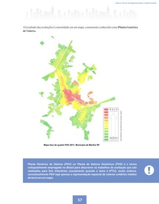 Caderno Técnico de Regulamentação e Implementação
57
Mapa face de quadra PGV 2011, Município de Marília/ SP
O resultado das avaliações é consolidado em um mapa, comumente conhecido como Planta Genérica
deValores.
Planta Genérica de Valores (PGV) ou Planta de Valores Genéricos (PVG) é o termo
coloquialmente empregado no Brasil para descrever os trabalhos de avaliação que são
realizados para fins tributários (usualmente quando o tema é IPTU), muito embora,
conceitualmente PGV seja apenas a representação espacial de valores unitários médios
de terra em um mapa.
 