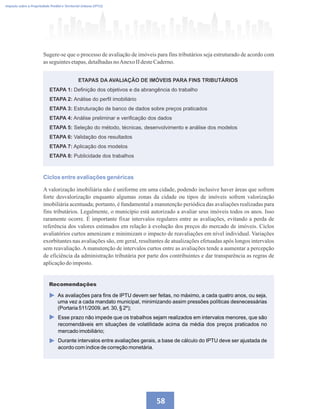 58
Imposto sobre a Propriedade Predial e Territorial Urbana (IPTU)
Sugere-se que o processo de avaliação de imóveis para fins tributários seja estruturado de acordo com
asseguintesetapas,detalhadasnoAnexoIIdesteCaderno.
Ciclos entre avaliações genéricas
A valorização imobiliária não é uniforme em uma cidade, podendo inclusive haver áreas que sofrem
forte desvalorização enquanto algumas zonas da cidade ou tipos de imóveis sofrem valorização
imobiliária acentuada; portanto, é fundamental a manutenção periódica das avaliações realizadas para
fins tributários. Legalmente, o município está autorizado a avaliar seus imóveis todos os anos. Isso
raramente ocorre. É importante fixar intervalos regulares entre as avaliações, evitando a perda de
referência dos valores estimados em relação à evolução dos preços do mercado de imóveis. Ciclos
avaliatórios curtos amenizam e minimizam o impacto de reavaliações em nível individual. Variações
exorbitantes nas avaliações são, em geral, resultantes de atualizações efetuadas após longos intervalos
sem reavaliação. A manutenção de intervalos curtos entre as avaliações tende a aumentar a percepção
de eficiência da administração tributária por parte dos contribuintes e dar transparência as regras de
aplicaçãodoimposto.
ETAPAS DA AVALIAÇÃO DE IMÓVEIS PARA FINS TRIBUTÁRIOS
ETAPA 1: Definição dos objetivos e da abrangência do trabalho
ETAPA 2: Análise do perfil imobiliário
ETAPA 3: Estruturação de banco de dados sobre preços praticados
ETAPA 4: Análise preliminar e verificação dos dados
ETAPA 5: Seleção do método, técnicas, desenvolvimento e análise dos modelos
ETAPA 6: Validação dos resultados
ETAPA 7: Aplicação dos modelos
ETAPA 8: Publicidade dos trabalhos
As avaliações para fins de IPTU devem ser feitas, no máximo, a cada quatro anos, ou seja,
uma vez a cada mandato municipal, minimizando assim pressões políticas desnecessárias
(Portaria 511/2009, art. 30, § 2º);
Esse prazo não impede que os trabalhos sejam realizados em intervalos menores, que são
recomendáveis em situações de volatilidade acima da média dos preços praticados no
mercado imobiliário;
Durante intervalos entre avaliações gerais, a base de cálculo do IPTU deve ser ajustada de
acordo com índice de correção monetária.
Recomendações
 