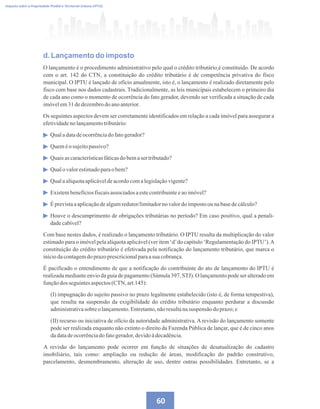 60
Imposto sobre a Propriedade Predial e Territorial Urbana (IPTU)
d. Lançamento do imposto
O lançamento é o procedimento administrativo pelo qual o crédito tributário é constituído. De acordo
com o art. 142 do CTN, a constituição do crédito tributário é de competência privativa do fisco
municipal. O IPTU é lançado de ofício anualmente, isto é, o lançamento é realizado diretamente pelo
fisco com base nos dados cadastrais. Tradicionalmente, as leis municipais estabelecem o primeiro dia
de cada ano como o momento de ocorrência do fato gerador, devendo ser verificada a situação de cada
imóvelem31dedezembrodoanoanterior.
Os seguintes aspectos devem ser corretamente identificados em relação a cada imóvel para assegurar a
efetividadeno lançamentotributário:
Qualadatadeocorrênciadofatogerador?
Queméosujeitopassivo?
Quaisascaracterísticasfáticasdo bemasertributado?
Qualovalorestimadoparao bem?
Qualaalíquotaaplicáveldeacordocomalegislaçãovigente?
Existembenefíciosfiscaisassociadosaestecontribuinteeaoimóvel?
Éprevistaaaplicaçãodealgumredutor/limitadorno valordo impostoounabasedecálculo?
Houve o descumprimento de obrigações tributárias no período? Em caso positivo, qual a penali-
dadecabível?
Com base nestes dados, é realizado o lançamento tributário. O IPTU resulta da multiplicação do valor
estimado para o imóvel pela alíquota aplicável (ver item ‘d’do capítulo ‘Regulamentação do IPTU’).A
constituição do crédito tributário é efetivada pela notificação do lançamento tributário, que marca o
iníciodacontagemdoprazoprescricionalparaasua cobrança.
É pacificado o entendimento de que a notificação do contribuinte do ato de lançamento do IPTU é
realizada mediante envio da guia de pagamento (Súmula 397, STJ). O lançamento pode ser alterado em
funçãodos seguintesaspectos(CTN,art.145):
(I) impugnação do sujeito passivo no prazo legalmente estabelecido (isto é, de forma tempestiva),
que resulta na suspensão da exigibilidade do crédito tributário enquanto perdurar a discussão
administrativasobreolançamento.Entretanto,nãoresultanasuspensão doprazo;e
(II) recurso ou iniciativa de ofício da autoridade administrativa. A revisão do lançamento somente
pode ser realizada enquanto não extinto o direito da Fazenda Pública de lançar, que é de cinco anos
dadatadeocorrênciado fatogerador,devidoàdecadência.
A revisão do lançamento pode ocorrer em função de situações de desatualização do cadastro
imobiliário, tais como: ampliação ou redução de áreas, modificação do padrão construtivo,
parcelamento, desmembramento, alteração de uso, dentre outras possibilidades. Entretanto, se a
 