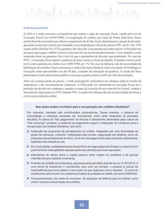 Caderno Técnico de Regulamentação e Implementação
63
Cobrança judicial
A CDA é o título executivo extrajudicial que instrui a ação de execução fiscal, regida pela Lei de
Execução Fiscal (Lei 6.830/1980). A recuperação do crédito, por meio do Poder Judiciário, busca
arrolar bens do executado que cubram o pagamento da dívida. O juiz determinará a citação do devedor,
que pode ocorrer por correio, por mandado a ser cumprido por oficial de justiça (CPC, art.8º e art. 239)
ou por edital (Súmula 414, STJ), quando o devedor não é encontrado por outros meios. O devedor tem
um prazo para pagar o débito, inclusive por meio de um acordo de parcelamento. Caso contrário, serão
nomeados bens em garantia e há o risco de que o patrimônio do devedor seja penhorado. No caso do
IPTU, a execução fiscal admite a penhora de bens, inclusive bens de família. O próprio imóvel pode
servir como garantia ao crédito (Lei 8.009/1990, art. 3º). No caso de falência, não há necessidade de
habilitação dos créditos, basta comunicar o síndico da massa falida do valor executado. Os Embargos à
Execução serão apresentados em até 30 dias, contados da intimação da penhora. A venda dos bens
penhoradosérealizadaemhastapública,nuncapor quantiainferiora60%do valordaavaliação.
Além da eventual perda de prazos, a fonte principal de ineficiência na cobrança judicial resulta da
inoperância e das inconsistências cadastrais. A CDA pode ser substituída na execução fiscal até a
prolação da decisão nos embargos, quando se tratar de correção de erro material ou formal, vedada à
alteração do sujeito passivo (STJ, Súmula 392).As ações de cobrança devem ser priorizadas de forma a
evitaraprescriçãodocrédito.
Que ações podem contribuir para a recuperação dos créditos tributários?
Por natureza, impostos são contribuições compulsórias. Dessa maneira, o sistema de
arrecadação e cobrança necessita ser reconhecido como parte integrante do processo
tributário. A cultura do não pagamento de tributos é diretamente alimentada pela cultura da
não cobrança; portanto, a ausência de pagamento requer a realização de iniciativas para a
recuperação dos créditos tributários, tais como:
Instituição de programas de parcelamento do crédito, integrados por uma diversidade de
ações de cobrança, incluindo: notificações pelo correio, negociação por telefone, envio de
propostas de parcelamento de ofício, envio de mensagens texto para celulares cadastrados,
websites mais interativos, etc.
Em nível judicial, o estabelecimento de escritório de negociações de dívidas no próprio fórum
pode fornecer mais agilidade àquelas ações de cobrança que foram ajuizadas.
Intercâmbio de dados sobre o sujeito passivo entre órgãos da prefeitura é de grande
importância para viabilizar a cobrança.
Protesto da certidão de dívida ativa, expressamente permitido através da Lei 12.767/2012, é
uma forma de pressionar o contribuinte, pois uma vez lavrado, o protesto é notícia de
inadimplência que torna público o risco para os que negociam com o devedor. O nome do
contribuinte será inscrito nos cadastros privados de proteção ao crédito, tal como a SERASA.
Acompanhamento, por parte do município, de situações de falência para se intitular como
credor visando à recuperação dos créditos.
 