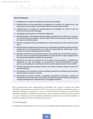 64
Imposto sobre a Propriedade Predial e Territorial Urbana (IPTU)
Recomendações
Integração entre o cadastro imobiliário e o sistema de arrecadação.
Estabelecimento de duas alternativas de pagamento do imposto: em parcela única, cuja
opção deve ser incentivada por intermédio de desconto e em parcelas mensais.
Cadastramento do endereço de correspondência do proprietário do imóvel no caso de
terrenos ou de imóveis sem utilização.
Divulgação ampla de prazos e condições de pagamento.
Descentralização e diversificação das alternativas de pagamento dos tributos, por exemplo,
por meio de bancos conveniados, lotéricas, débito direto, por internet (por código de barras)
ou mesmo por cartão de crédito.
Previsão e aplicação efetiva de penalidades em caso de atrasos, tais como multa e juros de
mora.
Monitoramento de pagamentos ao longo do ano e realização de ações de cobrança da dívida,
inicialmente em nível administrativo, por médio de correspondências, telefonemas, correio
eletrônico ou mesmo mensagens texto para celular.
Aplicação de alternativas de cobrança de baixo custo, capazes de procedimentos massivos,
tal como o envio de propostas de parcelamento da dívida de ofício no qual o pagamento da
primeira parcela representa a adesão ao parcelamento.
Ajuizamento de ação de cobrança em nível judicial quando esgotada a viabilidade de
negociação em nível administrativo. É imprescindível a perfeita identificação do sujeito
passivo, pois é vedada a sua modificação no transcorrer da ação judicial (STJ, Súmula 392).
Previsão legal para ajuizar apenas as ações cujo crédito a recuperar supere os custos dos
processos judiciais.
Instrumentos como remissão da dívida e anistias não devem ser utilizados, pois produzem
injustiças ficais e incentivam a evasão.
Estruturação de website contendo: a legislação consolidada e atualizada, consultas da
situação de dívida do imóvel ou do contribuinte, emissão de certidões, impressão de segunda
via da guia de pagamento, calendário fiscal, e obrigações tributárias.
Deve-se proporcionar maior compreensão da comunidade sobre o papel e os efeitos dos tributos
imobiliários, principalmente em relação ao IPTU. Em um sistema tributário extremamente regressivo,
embasado fortemente na tributação ao consumo, o fortalecimento dos tributos que incidem sobre o
patrimônio imobiliário é fundamental para tornar o sistema tributário brasileiro mais justo, fazendo
com que as famílias com maior capacidade contributiva arquem mais com as despesas públicas. A
receitaarrecadadadevefavorecerasfamíliasmaiscarentes.
f. Fiscalização
Considerando o grande número de imóveis, devem ser estabelecidos procedimentos massivos para a
 