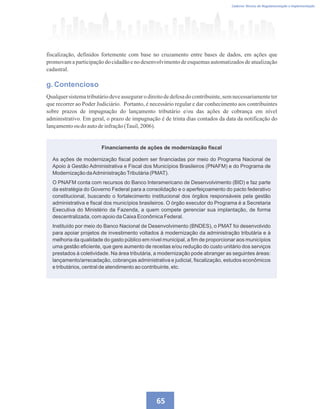 Caderno Técnico de Regulamentação e Implementação
65
fiscalização, definidos fortemente com base no cruzamento entre bases de dados, em ações que
promovam a participação do cidadão e no desenvolvimento de esquemas automatizados de atualização
cadastral.
g. Contencioso
Qualquer sistematributáriodeve assegurar o direitode defesa do contribuinte,sem necessariamenteter
que recorrer ao Poder Judiciário. Portanto, é necessário regular e dar conhecimento aos contribuintes
sobre prazos de impugnação do lançamento tributário e/ou das ações de cobrança em nível
administrativo. Em geral, o prazo de impugnação é de trinta dias contados da data da notificação do
lançamentooudoautodeinfração(Tauil,2006).
Financiamento de ações de modernização fiscal
As ações de modernização fiscal podem ser financiadas por meio do Programa Nacional de
Apoio à Gestão Administrativa e Fiscal dos Municípios Brasileiros (PNAFM) e do Programa de
Modernização daAdministraçãoTributária (PMAT).
O PNAFM conta com recursos do Banco Interamericano de Desenvolvimento (BID) e faz parte
da estratégia do Governo Federal para a consolidação e o aperfeiçoamento do pacto federativo
constitucional, buscando o fortalecimento institucional dos órgãos responsáveis pela gestão
administrativa e fiscal dos municípios brasileiros. O órgão executor do Programa é a Secretaria
Executiva do Ministério da Fazenda, a quem compete gerenciar sua implantação, de forma
descentralizada, com apoio da Caixa Econômica Federal.
Instituído por meio do Banco Nacional de Desenvolvimento (BNDES), o PMAT foi desenvolvido
para apoiar projetos de investimento voltados à modernização da administração tributária e à
melhoria da qualidade do gasto público em nível municipal, a fim de proporcionar aos municípios
uma gestão eficiente, que gere aumento de receitas e/ou redução do custo unitário dos serviços
prestados à coletividade. Na área tributária, a modernização pode abranger as seguintes áreas:
lançamento/arrecadação, cobranças administrativa e judicial, fiscalização, estudos econômicos
e tributários, central de atendimento ao contribuinte, etc.
 