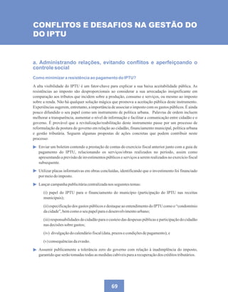 69
CONFLITOS E DESAFIOS NA GESTÃO DO
DO IPTU
a. Administrando relações, evitando conflitos e aperfeiçoando o
controle social
Como minimizar a resistência ao pagamento do IPTU?
A alta visibilidade do IPTU é um fator-chave para explicar a sua baixa aceitabilidade pública. As
resistências ao imposto são desproporcionais ao considerar a sua arrecadação insignificante em
comparação aos tributos que incidem sobre a produção, consumo e serviços, ou mesmo ao imposto
sobre a renda. Não há qualquer solução mágica que promova a aceitação pública deste instrumento.
Experiências sugerem, entretanto, a importância de associar o imposto com os gastos públicos. É ainda
pouco difundido o seu papel como um instrumento de política urbana. Palavras de ordem incluem
melhorar a transparência, aumentar o nível de informação e facilitar a comunicação entre cidadão e o
governo. É provável que a revitalização/reabilitação deste instrumento passe por um processo de
reformulação da postura do governo em relação ao cidadão, financiamento municipal, política urbana
e gestão tributária. Seguem algumas propostas de ações concretas que podem contribuir neste
processo:
Enviar um boletim contendo a prestação de contas do exercício fiscal anterior junto com a guia de
pagamento do IPTU, relacionando os serviços/obras realizados no período, assim como
apresentando a previsão de investimentos públicos e serviços a serem realizados no exercício fiscal
subsequente.
Utilizar placas informativas em obras concluídas, identificando que o investimento foi financiado
pormeiodo imposto.
Lançarcampanhapublicitáriacentralizadanos seguintestemas:
(i) papel do IPTU para o financiamento do município (participação do IPTU nas receitas
municipais);
(ii) especificação dos gastos públicos e destaque ao entendimento do IPTU como o “condomínio
dacidade”,bemcomoo seu papelparao desenvolvimentourbano;
(iii) responsabilidades do cidadão para o custeio das despesas públicas e participação do cidadão
nasdecisõessobregastos;
(iv) divulgaçãodo calendáriofiscal(data,prazosecondiçõesdepagamento);e
(v)consequênciasdaevasão.
Assumir publicamente a tolerância zero do governo com relação à inadimplência do imposto,
garantidoqueserãotomadastodasas medidascabíveisparaarecuperaçãodos créditostributários.
 
