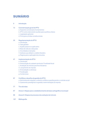 SUMÁRIO
9 Introdução
13 Caracterização geral do IPTU
a.Aspectos conceituais e fundamentos
b. IPTU como instrumento auxiliar para a política urbana
c. Legislação aplicável
d. Princípios e limites constitucionais
25 Regulamentação do IPTU
a. Introdução
b. Fato gerador
c. Sujeito passivo e sujeito ativo
d. Base de cálculo e alíquotas
e. Imunidades e isenções
f. Institutos que afetam o crédito tributário
g. Regras para a aplicação dos recursos
47 Implementação do IPTU
a. Introdução
b. Estruturação do cadastro territorial: Finalidade fiscal
c.Avaliação de imóveis para fins tributários
d. Lançamento do imposto
e.Arrecadação e cobrança
f. Fiscalização
g. Contencioso
67 Conflitos e desafios da gestão do IPTU
a.Administrando relações, evitando conflitos e aperfeiçoando o controle social
b. Quebrando paradigmas na gestão e administração do imposto
77 Tira-dúvidas
87 Anexo I: Etapas para o estabelecimento da base cartográfica municipal
89 Anexo II: Etapas do processo de avaliação de imóveis
107 Bibliografia
 