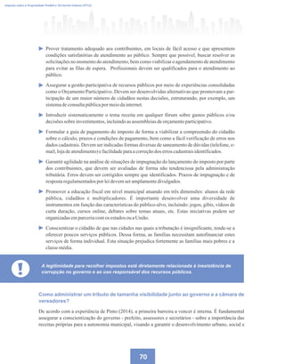 70
Imposto sobre a Propriedade Predial e Territorial Urbana (IPTU)
Prover tratamento adequado aos contribuintes, em locais de fácil acesso e que apresentem
condições satisfatórias de atendimento ao público. Sempre que possível, buscar resolver as
solicitações no momento do atendimento, bem como viabilizar o agendamento de atendimento
para evitar as filas de espera. Profissionais devem ser qualificados para o atendimento ao
público.
Assegurar a gestão participativa de recursos públicos por meio de experiências consolidadas
como o Orçamento Participativo. Devem ser desenvolvidas alternativas que promovam a par-
ticipação de um maior número de cidadãos nestas decisões, estruturando, por exemplo, um
sistemadeconsultapúblicapormeiodainternet.
Introduzir sistematicamente o tema receita em qualquer fórum sobre gastos públicos e/ou
decisõessobre investimentos,incluindoasassembleiasdeorçamentoparticipativo.
Formular a guia de pagamento do imposto de forma a viabilizar a compreensão do cidadão
sobre o cálculo, prazos e condições de pagamento, bem como a fácil verificação de erros nos
dados cadastrais. Devem ser indicadas formas diversas de saneamento de dúvidas (telefone, e-
mail,lojadeatendimento)efacilidadeparaacorreçãodos erroscadastraisidentificados.
Garantir agilidade na análise de situações de impugnação do lançamento do imposto por parte
dos contribuintes, que devem ser avaliadas de forma não tendenciosa pela administração
tributária. Erros devem ser corrigidos sempre que identificados. Prazos de impugnação e de
respostaregulamentadospor leidevemseramplamentedivulgados.
Promover a educação fiscal em nível municipal atuando em três dimensões: alunos da rede
pública, cidadãos e multiplicadores. É importante desenvolver uma diversidade de
instrumentos em função das características do público-alvo, incluindo: jogos, gibis, vídeos de
curta duração, cursos online, debates sobre temas atuais, etc. Estas iniciativas podem ser
organizadasemparceriacomos estadosou aUnião.
Conscientizar o cidadão de que nas cidades nas quais a tributação é insignificante, tende-se a
oferecer poucos serviços públicos. Dessa forma, as famílias necessitam autofinanciar estes
serviços de forma individual. Esta situação prejudica fortemente as famílias mais pobres e a
classemédia.
! A legitimidade para recolher impostos está diretamente relacionada à inexistência de
corrupção no governo e ao uso responsável dos recursos públicos.
Como administrar um tributo de tamanha visibilidade junto ao governo e a câmara de
vereadores?
De acordo com a experiência de Pinto (2014), a primeira barreira a vencer é interna. É fundamental
assegurar a conscientização do governo - prefeito, assessores e secretários - sobre a importância das
receitas próprias para a autonomia municipal, visando a garantir o desenvolvimento urbano, social e
 
