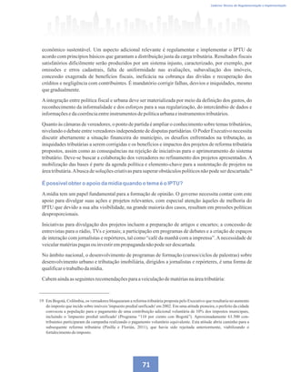 Caderno Técnico de Regulamentação e Implementação
71
econômico sustentável. Um aspecto adicional relevante é regulamentar e implementar o IPTU de
acordo com princípios básicos que garantam a distribuição justa da carga tributária. Resultados fiscais
satisfatórios dificilmente serão produzidos por um sistema injusto, caracterizado, por exemplo, por
omissões e erros cadastrais, falta de uniformidade nas avaliações, subavaliação dos imóveis,
concessão exagerada de benefícios fiscais, ineficácia na cobrança das dívidas e recuperação dos
créditos e negligência com contribuintes. É mandatório corrigir falhas, desvios e iniquidades, mesmo
quegradualmente.
Aintegração entre política fiscal e urbana deve ser materializada por meio da definição dos gastos, do
reconhecimento da informalidade e dos esforços para a sua regularização, do intercâmbio de dados e
informaçõesedacoerênciaentreinstrumentosdepolíticaurbanaeinstrumentostributários.
Quanto às câmaras de vereadores, o ponto de partida é ampliar o conhecimento sobre temas tributários,
nivelando o debate entre vereadores independente de disputas partidárias. O Poder Executivo necessita
discutir abertamente a situação financeira do município, os desafios enfrentados na tributação, as
iniquidades tributárias a serem corrigidas e os benefícios e impactos dos projetos de reforma tributária
propostos, assim como as consequências na rejeição de iniciativas para o aprimoramento do sistema
tributário. Deve-se buscar a colaboração dos vereadores no refinamento dos projetos apresentados. A
mobilização das bases é parte da agenda política e elemento-chave para a sustentação de projetos na
áreatributária.Abuscadesoluçõescriativasparasuperarobstáculospolíticosnãopodeserdescartada.
É possível obter o apoio da mídia quando o tema é o IPTU?
A mídia tem um papel fundamental para a formação de opinião. O governo necessita contar com este
apoio para divulgar suas ações e projetos relevantes, com especial atenção àqueles de melhoria do
IPTU que devido a sua alta visibilidade, na grande maioria dos casos, resultam em pressões políticas
desproporcionais.
Iniciativas para divulgação dos projetos incluem a preparação de artigos e encartes; a concessão de
entrevistas para o rádio, TVs e jornais; a participação em programas de debates e a criação de espaços
de interação com jornalistas e repórteres, tal como “café da manhã com a imprensa”.Anecessidade de
veicularmatériaspagasouinvestirempropagandanãopodeserdescartada.
No âmbito nacional, o desenvolvimento de programas de formação (cursos/ciclos de palestras) sobre
desenvolvimento urbano e tributação imobiliária, dirigidos a jornalistas e repórteres, é uma forma de
qualificarotrabalhodamídia.
Cabemaindaasseguintesrecomendaçõesparaaveiculaçãodematériasnaáreatributária:
19
19 Em Bogotá, Colômbia, os vereadores bloquearam a reforma tributária proposta pelo Executivo que resultaria no aumento
do imposto que incide sobre imóveis 'impuesto predial unificado' em 2002. Em uma atitude pioneira, o prefeito da cidade
convocou a população para o pagamento de uma contribuição adicional voluntária de 10% dos impostos municipais,
incluindo o 'impuesto predial unificado' (Programa “110 por ciento con Bogotá”). Aproximadamente 63.500 con-
tribuintes participaram da campanha realizando o pagamento voluntário equivalente. Esta atitude abriu caminho para a
subsequente reforma tributária (Pinilla e Florián, 2011), que havia sido rejeitada anteriormente, viabilizando o
fortalecimentodoimposto.
 
