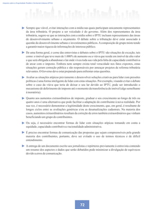 72
Imposto sobre a Propriedade Predial e Territorial Urbana (IPTU)
Sempre que viável, evitar interações com a mídia nas quais participam unicamente representantes
da área tributária. O projeto a ser veiculado é do governo. Além dos representantes da área
tributária, sugere-se que as interações com a mídia sobre o IPTU incluam representantes das áreas
de desenvolvimento urbano e orçamento. O debate sobre a tributação deve estar associado à
questão do desenvolvimento urbano e investimentos públicos.Acomposição de grupo misto tende
agarantirmaiorriquezadeinformaçõesdeinteressepúblico.
De uma forma geral, o cerne das entrevistas e debates sobre o IPTU são situações de exceção, tais
como: o imóvel que teve mais de 1.000% de aumento ou a viúva que reside em imóvel de alto valor
e que será obrigada a abandonar o lar onde viveu toda sua vida pela falta de capacidade contributiva
de arcar com o imposto. Embora nem sempre exista total veracidade nos fatos expostos, estas
situações geram comoção pública e são responsáveis por ameaçar projetos de reforma tributária
relevantes.O Governo deveestarpreparadoparaenfrentarestasquestões.
Avaliar as situações atípicas previamente e desenvolver soluções criativas para lidar com pressões
políticas é uma forma inteligente de lidar com estas situações. Por exemplo, visando evitar o debate
sobre o caso da viúva que teria de deixar o seu lar devido ao IPTU, pode ser introduzido o
mecanismo de deferimento do imposto até o momento da transferência do imóvel (algo semelhante
àmoratória).
Quanto aos aumentos extraordinários de imposto, graduar o seu crescimento ao longo de três ou
quatro anos é uma alternativa que pode facilitar a adaptação do contribuinte à nova realidade. Por
sua vez, é necessário demonstrar a legitimidade deste crescimento, que, em geral, é resultante de
longos ciclos entre as avaliações genéricas e/ou as desatualizações cadastrais. Na maioria dos
casos, aumentos extraordinários resultam da correção de erros também extraordinários que vinham
beneficiandoumgrupodecontribuintes.
Ou seja, é necessário encontrar formas de lidar com situações atípicas tomando em conta a
equidade,capacidadecontributivaeracionalidadeadministrativa.
É preciso encontrar formas de comunicação das propostas que sejam compreensíveis pela grande
maioria dos contribuintes, portanto, deve ser evitado o uso de termos técnicos e de difícil
entendimento.
A entrega de um documento escrito aos jornalistas e repórteres previamente à entrevista contendo
um resumo dos aspectos e dados que serão debatidos pode minimizar a divulgação de equívocos
devidoaerrosdecomunicação.
 