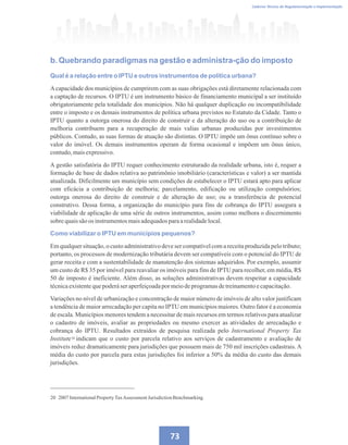 Caderno Técnico de Regulamentação e Implementação
73
b. Quebrando paradigmas na gestão e administra-ção do imposto
Qual é a relação entre o IPTU e outros instrumentos de política urbana?
Acapacidade dos municípios de cumprirem com as suas obrigações está diretamente relacionada com
a captação de recursos. O IPTU é um instrumento básico de financiamento municipal a ser instituído
obrigatoriamente pela totalidade dos municípios. Não há qualquer duplicação ou incompatibilidade
entre o imposto e os demais instrumentos de política urbana previstos no Estatuto da Cidade. Tanto o
IPTU quanto a outorga onerosa do direito de construir e da alteração do uso ou a contribuição de
melhoria contribuem para a recuperação de mais valias urbanas produzidas por investimentos
públicos. Contudo, as suas formas de atuação são distintas. O IPTU impõe um ônus contínuo sobre o
valor do imóvel. Os demais instrumentos operam de forma ocasional e impõem um ônus único,
contudo,maisexpressivo.
A gestão satisfatória do IPTU requer conhecimento estruturado da realidade urbana, isto é, requer a
formação de base de dados relativa ao patrimônio imobiliário (características e valor) a ser mantida
atualizada. Dificilmente um município sem condições de estabelecer o IPTU estará apto para aplicar
com eficácia a contribuição de melhoria; parcelamento, edificação ou utilização compulsórios;
outorga onerosa do direito de construir e de alteração de uso; ou a transferência de potencial
construtivo. Dessa forma, a organização do município para fins de cobrança do IPTU assegura a
viabilidade de aplicação de uma série de outros instrumentos, assim como melhora o discernimento
sobrequaissãoos instrumentosmaisadequadosparaarealidadelocal.
Como viabilizar o IPTU em municípios pequenos?
Em qualquer situação, o custo administrativo deve ser compatível com a receita produzida pelo tributo;
portanto, os processos de modernização tributária devem ser compatíveis com o potencial do IPTU de
gerar receita e com a sustentabilidade de manutenção dos sistemas adquiridos. Por exemplo, assumir
um custo de R$ 35 por imóvel para reavaliar os imóveis para fins de IPTU para recolher, em média, R$
50 de imposto é ineficiente. Além disso, as soluções administrativas devem respeitar a capacidade
técnicaexistentequepoderáseraperfeiçoadapormeiodeprogramasdetreinamentoecapacitação.
Variações no nível de urbanização e concentração de maior número de imóveis de alto valor justificam
a tendência de maior arrecadação per capita no IPTU em municípios maiores. Outro fator é a economia
de escala. Municípios menores tendem a necessitar de mais recursos em termos relativos para atualizar
o cadastro de imóveis, avaliar as propriedades ou mesmo exercer as atividades de arrecadação e
cobrança do IPTU. Resultados extraídos de pesquisa realizada pelo International Property Tax
Institute indicam que o custo por parcela relativo aos serviços de cadastramento e avaliação de
imóveis reduz dramaticamente para jurisdições que possuem mais de 750 mil inscrições cadastrais. A
média do custo por parcela para estas jurisdições foi inferior a 50% da média do custo das demais
jurisdições.
20 2007InternationalPropertyTaxAssessment JurisdictionBenchmarking.
20
 