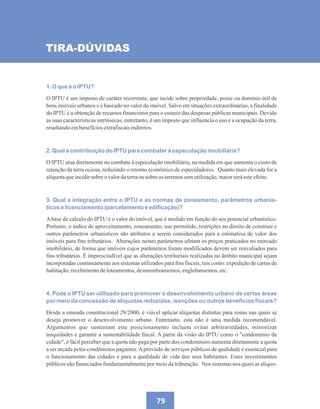 79
1. O que é o IPTU?
O IPTU é um imposto de caráter recorrente, que incide sobre propriedade, posse ou domínio útil de
bens imóveis urbanos e é baseado no valor do imóvel. Salvo em situações extraordinárias, a finalidade
do IPTU é a obtenção de recursos financeiros para o custeio das despesas públicas municipais. Devido
as suas características intrínsecas, entretanto, é um imposto que influencia o uso e a ocupação da terra,
resultandoembenefíciosextrafiscaisindiretos.
2. Qual a contribuição do IPTU para combater à especulação imobiliária?
O IPTU atua diretamente no combate à especulação imobiliária, na medida em que aumenta o custo de
retenção da terra ociosa, reduzindo o retorno econômico de especuladores. Quanto mais elevada for a
alíquotaqueincidirsobre o valordaterraousobre os terrenossemutilização,maiorseráesteefeito.
3. Qual a integração entre o IPTU e as normas de zoneamento, parâmetros urbanís-
ticos e licenciamento (parcelamento e edificação)?
Abase de cálculo do IPTU é o valor do imóvel, que é medido em função do seu potencial urbanístico.
Portanto, o índice de aproveitamento, zoneamento, uso permitido, restrições no direito de construir e
outros parâmetros urbanísticos são atributos a serem considerados para a estimativa de valor dos
imóveis para fins tributários. Alterações nestes parâmetros afetam os preços praticados no mercado
imobiliário, de forma que imóveis cujos parâmetros foram modificados devem ser reavaliados para
fins tributários. É imprescindível que as alterações territoriais realizadas no âmbito municipal sejam
incorporadas continuamente aos sistemas utilizados para fins fiscais, tais como: expedição de cartas de
habitação,recebimentodeloteamentos,desmembramentos,englobamentos,etc.
4. Pode o IPTU ser utilizado para promover o desenvolvimento urbano de certas áreas
por meio da concessão de alíquotas reduzidas, isenções ou outros benefícios fiscais?
Desde a emenda constitucional 29/2000, é viável aplicar alíquotas distintas para zonas nas quais se
deseja promover o desenvolvimento urbano. Entretanto, esta não é uma medida recomendável.
Argumentos que sustentam este posicionamento incluem evitar arbitrariedades, minimizar
iniquidades e garantir a sustentabilidade fiscal. A partir da visão do IPTU como o condomínio da
cidade, é fácil perceber que a quota não paga por parte dos condomínios aumenta diretamente a quota
a ser arcada pelos condôminos pagantes.Aprovisão de serviços públicos de qualidade é essencial para
o funcionamento das cidades e para a qualidade de vida dos seus habitantes. Estes investimentos
públicos são financiados fundamentalmente por meio da tributação. Nos sistemas nos quais as alíquo-
TIRA-DÚVIDAS
 