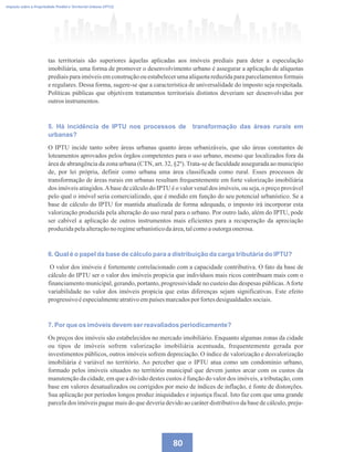Imposto sobre a Propriedade Predial e Territorial Urbana (IPTU)
80
tas territoriais são superiores àquelas aplicadas aos imóveis prediais para deter a especulação
imobiliária, uma forma de promover o desenvolvimento urbano é assegurar a aplicação de alíquotas
prediais para imóveis em construção ou estabelecer uma alíquota reduzida para parcelamentos formais
e regulares. Dessa forma, sugere-se que a característica de universalidade do imposto seja respeitada.
Políticas públicas que objetivem tratamentos territoriais distintos deveriam ser desenvolvidas por
outrosinstrumentos.
5. Há incidência de IPTU nos processos de transformação das áreas rurais em
urbanas?
O IPTU incide tanto sobre áreas urbanas quanto áreas urbanizáveis, que são áreas constantes de
loteamentos aprovados pelos órgãos competentes para o uso urbano, mesmo que localizados fora da
área de abrangência da zona urbana (CTN, art. 32, §2º).Trata-se de faculdade assegurada ao município
de, por lei própria, definir como urbana uma área classificada como rural. Esses processos de
transformação de áreas rurais em urbanas resultam frequentemente em forte valorização imobiliária
dos imóveis atingidos.Abase de cálculo do IPTU é o valor venal dos imóveis, ou seja, o preço provável
pelo qual o imóvel seria comercializado, que é medido em função do seu potencial urbanístico. Se a
base de cálculo do IPTU for mantida atualizada de forma adequada, o imposto irá incorporar esta
valorização produzida pela alteração do uso rural para o urbano. Por outro lado, além do IPTU, pode
ser cabível a aplicação de outros instrumentos mais eficientes para a recuperação da apreciação
produzidapelaalteraçãono regimeurbanísticodaárea,talcomoaoutorgaonerosa.
6. Qual é o papel da base de cálculo para a distribuição da carga tributária do IPTU?
O valor dos imóveis é fortemente correlacionado com a capacidade contributiva. O fato da base de
cálculo do IPTU ser o valor dos imóveis propicia que indivíduos mais ricos contribuam mais com o
financiamento municipal, gerando, portanto, progressividade no custeio das despesas públicas.Aforte
variabilidade no valor dos imóveis propicia que estas diferenças sejam significativas. Este efeito
progressivoéespecialmenteatrativoempaísesmarcadosporfortesdesigualdadessociais.
7. Por que os imóveis devem ser reavaliados periodicamente?
Os preços dos imóveis são estabelecidos no mercado imobiliário. Enquanto algumas zonas da cidade
ou tipos de imóveis sofrem valorização imobiliária acentuada, frequentemente gerada por
investimentos públicos, outros imóveis sofrem depreciação. O índice de valorização e desvalorização
imobiliária é variável no território. Ao perceber que o IPTU atua como um condomínio urbano,
formado pelos imóveis situados no território municipal que devem juntos arcar com os custos da
manutenção da cidade, em que a divisão destes custos é função do valor dos imóveis, a tributação, com
base em valores desatualizados ou corrigidos por meio de índices de inflação, é fonte de distorções.
Sua aplicação por períodos longos produz iniquidades e injustiça fiscal. Isto faz com que uma grande
parcela dos imóveis pague mais do que deveria devido ao caráter distributivo da base de cálculo, preju-
 