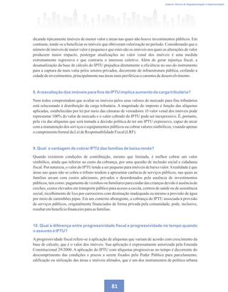 81
Caderno Técnico de Regulamentação e Implementação
dicando tipicamente imóveis de menor valor e áreas nas quais não houve investimentos públicos. Em
contraste, tende-se a beneficiar os imóveis que obtiveram valorização no período. Considerando que o
número de imóveis de maior valor é pequeno e que estes são os imóveis nos quais as alterações de valor
produzem maior impacto, postergar atualizações no valor venal dos imóveis é uma medida
extremamente regressiva e que contraria o interesse coletivo. Além de gerar injustiça fiscal, a
desatualização da base de cálculo do IPTU prejudica diretamente a eficiência no uso do instrumento
para a captura da mais valia pelos setores privados, decorrente de infraestrutura pública, ceifando a
cidadedeinvestimentos,principalmentenasáreasmaisperiféricasecarentesdedesenvolvimento.
8.Areavaliação dos imóveis para fins de IPTU implica aumento da carga tributária?
Nem todos compreendem que avaliar os imóveis pelos seus valores de mercado para fins tributários
está relacionado à distribuição da carga tributária. A magnitude do imposto é função das alíquotas
aplicadas, estabelecidas por lei por meio das câmaras de vereadores. O valor venal dos imóveis pode
representar 100% do valor de mercado e o valor cobrado do IPTU pode ser inexpressivo. É, portanto,
pela via das alíquotas que será tomada a decisão política de ter um IPTU expressivo, capaz de arcar
com a manutenção dos serviços e equipamentos públicos ou cobrar valores simbólicos, visando apenas
o cumprimentoformaldaLeideResponsabilidadeFiscal(LRF).
9. Qual a vantagem de cobrar IPTU das famílias de baixa renda?
Quando existirem condições de contribuição, mesmo que limitada, é melhor cobrar um valor
simbólico, ainda que inferior ao custo da cobrança, por uma questão de inclusão social e cidadania
fiscal. Por natureza, o valor do IPTU tende a ser pequeno para imóveis de baixo valor.Arealidade é que
áreas nas quais não se cobra o tributo tendem a apresentar carência de serviços públicos, nas quais as
famílias arcam com custos adicionais, privados e desordenados pela ausência de investimentos
públicos, tais como: pagamento de vizinhos ou familiares para cuidar das crianças devido à ausência de
creches, custos elevados em transporte público para acesso a escola, centros de saúde ou de assistência
social, recolhimento de lixo por carroceiros com destinação inadequada ou mesmo a provisão de água
por meio de caminhões pipas. Em um contexto abrangente, a cobrança do IPTU associada à provisão
de serviços públicos, originalmente financiados de forma privada pela comunidade, pode, inclusive,
resultarembenefíciofinanceiroparaasfamílias.
10. Qual a diferença entre progressividade fiscal e progressividade no tempo quando
o assunto é IPTU?
A progressividade fiscal refere-se à aplicação de alíquotas que variam de acordo com crescimento da
base de cálculo, que é o valor dos imóveis. Sua aplicação é expressamente autorizada pela Emenda
Constitucional 29/2000. A aplicação do IPTU com alíquotas progressivas no tempo é decorrente do
descumprimento das condições e prazos a serem fixados pelo Poder Público para parcelamento,
edificação ou utilização das áreas e imóveis afetados, que é um dos instrumentos de política urbana
 