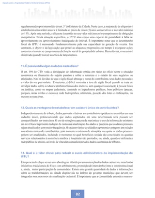 82
Imposto sobre a Propriedade Predial e Territorial Urbana (IPTU)
regulamentados por intermédio do art. 5º do Estatuto da Cidade. Neste caso, a majoração de alíquotas é
estabelecida em caráter anual e é limitada ao prazo de cinco (5) anos consecutivos e ao valor máximo
de 15%.Após este período, a alíquota é mantida no seu valor máximo até o cumprimento da obrigação
compulsória. Nesta situação específica, o IPTU atua como uma espécie de penalidade à falta de
aproveitamento ou aproveitamento inadequado do imóvel. É importante notar que o desempenho
fiscal do IPTU é mensurado fundamentalmente pela sua capacidade de geração de receita. Em
contraste, o objetivo da legislação que prevê as alíquotas progressivas no tempo é assegurar ações
concretas visando ao cumprimento da função social da propriedade urbana. Dessa forma, o sucesso é
observadoquandohouverausênciadelançamentos.
11. É possível divulgar os dados cadastrais?
O art. 198 do CTN veda a divulgação de informação obtida em razão do ofício sobre a situação
econômica ou financeira do sujeito passivo e sobre a natureza e o estado de seus negócios ou
atividades. Não há dúvidas de que o sigilo fiscal abrange o nome do contribuinte, seus dados pessoais e
o valor do seu patrimônio. Entretanto, é difícil sustentar a tese de sigilo fiscal quando se trata de
divulgar dados sobre a cidade e atributos físicos dos imóveis, sem qualquer associação à pessoa física
ou jurídica, como os mapas cadastrais, contendo os logradouros públicos, bens públicos (praças,
parques, áreas verdes e escolas), rede hidrográfica, altimetria, posição dos lotes e edificações, ou
mesmoassuas áreas.
12. Quais as vantagens de estabelecer um cadastro único de contribuintes?
Independentemente do tributo, dados pessoais relativos aos contribuintes podem ser mantidos em um
cadastro único, potencializando que dados capturados em uma determinada área possam ser
compartilhados por outra área. O uso de soluções capazes de maximizar o uso da informação existente
em nível local representa redução de custos na atualização dos dados e propicia que os dados pessoais
sejam atualizados com maior frequência. O cadastro único de cidadãos apresenta vantagens em relação
ao cadastro único de contribuintes, pois aumenta o número de situações nas quais os dados pessoais
podem ser atualizados, incluindo o momento no qual benefícios sociais são concedidos ou quando
serviços relacionados à assistência médica e hospitalar são prestados, ou, ainda, quando é utilizada a
redepúblicadeensino,aoinvésdevincularasatualizaçõesdos dadosàcobrançadetributos.
13. Qual é o fator chave para reduzir o custo administrativo da implementação do
IPTU?
É imprescindível que se use uma abordagem híbrida para manutenção dos dados cadastrais, mesclando
iniciativas tradicionais do Fisco com arbitramento, promoção de intercâmbio intra e interinstitucional
e, ainda, maior participação da comunidade. Existe uma grande quantidade de dados e informações
sobre as transformações da cidade disponíveis no âmbito do governo municipal que devem ser
integradas nos processos de atualização cadastral. É importante que a comunidade entenda a sua res-
 