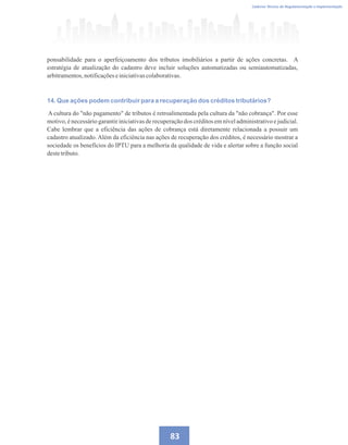 83
Caderno Técnico de Regulamentação e Implementação
ponsabilidade para o aperfeiçoamento dos tributos imobiliários a partir de ações concretas. A
estratégia de atualização do cadastro deve incluir soluções automatizadas ou semiautomatizadas,
arbitramentos,notificaçõeseiniciativascolaborativas.
14. Que ações podem contribuir para a recuperação dos créditos tributários?
A cultura do não pagamento de tributos é retroalimentada pela cultura da não cobrança. Por esse
motivo, é necessário garantir iniciativas de recuperação dos créditos em nível administrativo e judicial.
Cabe lembrar que a eficiência das ações de cobrança está diretamente relacionada a possuir um
cadastro atualizado. Além da eficiência nas ações de recuperação dos créditos, é necessário mostrar a
sociedade os benefícios do IPTU para a melhoria da qualidade de vida e alertar sobre a função social
destetributo.
 