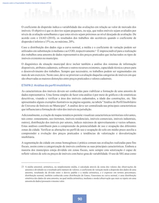 23 A média amostral, aritmética, ou simplesmente média, é calculada através da soma dos valores das observações da
amostra e dividindo-se o resultado pelo número de valores; o coeficiente de variação mede a dispersão dos dados de uma
amostra, resultando da divisão entre o desvio padrão e a média aritmética, e é expresso em termos percentuais;
distribuição normal, também conhecida como distribuição de Gauss, Gaussiana ou curva normal, é uma distribuição
simétrica dos dados de uma amostra, na qual média aritmética, mediana e moda (observação que mais se repete em uma
amostradedados) possuem omesmovalor.
23
Imposto sobre a Propriedade Predial e Territorial Urbana (IPTU)
90
O coeficiente de dispersão indica a variabilidade das avaliações em relação ao valor de mercado dos
imóveis. O objetivo é que os desvios sejam pequenos, ou seja, que todos imóveis sejam avaliados por
níveis de avaliação semelhantes e que estes níveis sejam próximos ao nível desejado de avaliação. De
acordo com o IAAO (2010), os resultados dos trabalhos são aceitáveis quando o coeficiente de
dispersãoéinferiora15% ou,nomáximo,20%.
Caso a distribuição dos dados siga a curva normal, a média e o coeficiente de variação podem ser
utilizados em substituição à mediana e ao COD, respectivamente. É imprescindível para a realização
dos trabalhos uma amostra de dados representativa dos preços praticados que inclua todos os tipos de
imóveisexistentesnomunicípio.
O diagnóstico da situação municipal deve incluir também a análise dos sistemas de informação
disponíveis, atributos cadastrais, software e outros recursos existentes, capacidade técnica e prazo para
o desenvolvimento dos trabalhos. Sempre que necessário, os trabalhos podem ser segmentados em
mais de um exercício. Neste caso, deve-se priorizar a avaliação daquelas categorias de imóveis em que
são observadasasmaioresdistorçõesentrepreçospraticadosevalorescadastrais.
ETAPA2:Análise do perfil imobiliário
As características dos imóveis devem ser conhecidas para viabilizar a formação de uma amostra de
dados representativa. Uma forma simples de fazer esta análise é por meio de gráficos e de estatísticas
descritivas, visando a verificar a área dos imóveis cadastrados, a idade das construções, etc. São
apresentados alguns exemplos ilustrativos na página seguinte, na tabela Análise do Perfil Imobiliário
do Universo de Imóveis no Município. A análise deve ser centralizada nas principais características
queinfluenciamaformaçãodovalordos imóveisnajurisdição.
Adicionalmente, a criação de mapas temáticos permite visualizar características territoriais relevantes,
tais como: zoneamento, uso (terrenos, imóveis residenciais, imóveis comerciais, imóveis industriais,
outros), distribuição dos imóveis por setores, índices máximos de aproveitamento e vazios urbanos.
Estas análises contribuem para a compreensão da potencialidade de uso e ocupação das diferentes
zonas da cidade. Verificar as alterações no perfil de uso e ocupação do solo em médio prazo auxilia a
compreender a evolução dos preços praticados e tendências de valorização e desvalorização
imobiliária.
A segmentação da cidade em zonas homogêneas é prática comum nas avaliações realizadas para fins
fiscais, assim como a categorização de imóveis conforme as suas principais características. Embora a
maioria dos municípios esteja dividido em zonas fiscais, nem sempre esta setorização é capaz de
refletir valores de solo ou preços de imóveis com baixo grau de variabilidade. O uso de SIG atua como
 