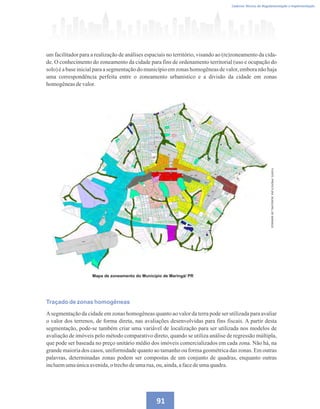 Caderno Técnico de Regulamentação e Implementação
91
um facilitador para a realização de análises espaciais no território, visando ao (re)zoneamento da cida-
de. O conhecimento do zoneamento da cidade para fins de ordenamento territorial (uso e ocupação do
solo) é a base inicialpara a segmentaçãodo municípioem zonas homogêneasde valor, emboranão haja
uma correspondência perfeita entre o zoneamento urbanístico e a divisão da cidade em zonas
homogêneasdevalor.
Mapa de zoneamento do Município de Maringá/ PR
FONTE:
PREFEITURA
MUNICIPAL
DE
MARINGÁ
Traçado de zonas homogêneas
Asegmentação da cidade em zonas homogêneas quanto ao valor da terra pode ser utilizada para avaliar
o valor dos terrenos, de forma direta, nas avaliações desenvolvidas para fins fiscais. A partir desta
segmentação, pode-se também criar uma variável de localização para ser utilizada nos modelos de
avaliação de imóveis pelo método comparativo direto, quando se utiliza análise de regressão múltipla,
que pode ser baseada no preço unitário médio dos imóveis comercializados em cada zona. Não há, na
grande maioria dos casos, uniformidade quanto ao tamanho ou forma geométrica das zonas. Em outras
palavras, determinadas zonas podem ser compostas de um conjunto de quadras, enquanto outras
incluemumaúnicaavenida,otrechodeumarua,ou, ainda,afacedeumaquadra.
 