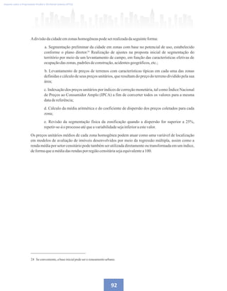 24
Imposto sobre a Propriedade Predial e Territorial Urbana (IPTU)
24 Se conveniente,abaseinicialpodeserozoneamentourbano.
92
Adivisãodacidadeemzonashomogêneaspodeserrealizadadaseguinteforma:
a. Segmentação preliminar da cidade em zonas com base no potencial de uso, estabelecido
conforme o plano diretor. Realização de ajustes na proposta inicial de segmentação do
território por meio de um levantamento de campo, em função das características efetivas de
ocupaçãodaszonas,padrõesdeconstrução,acidentesgeográficos,etc.;
b. Levantamento de preços de terrenos com características típicas em cada uma das zonas
definidas e cálculo de seus preços unitários, que resultam do preço do terreno dividido pela sua
área;
c. Indexação dos preços unitários por índices de correção monetária, tal como Índice Nacional
de Preços ao Consumidor Amplo (IPCA) a fim de converter todos os valores para a mesma
datadereferência;
d. Cálculo da média aritmética e do coeficiente de dispersão dos preços coletados para cada
zona;
e. Revisão da segmentação física da zonificação quando a dispersão for superior a 25%,
repetir-se-áoprocessoatéqueavariabilidadesejainferioraestevalor.
Os preços unitários médios de cada zona homogênea podem atuar como uma variável de localização
em modelos de avaliação de imóveis desenvolvidos por meio da regressão múltipla, assim como a
renda média por setor censitário pode também ser utilizada diretamente ou transformada em um índice,
deformaqueamédiadas rendaspor regiãocensitáriasejaequivalentea100.
 